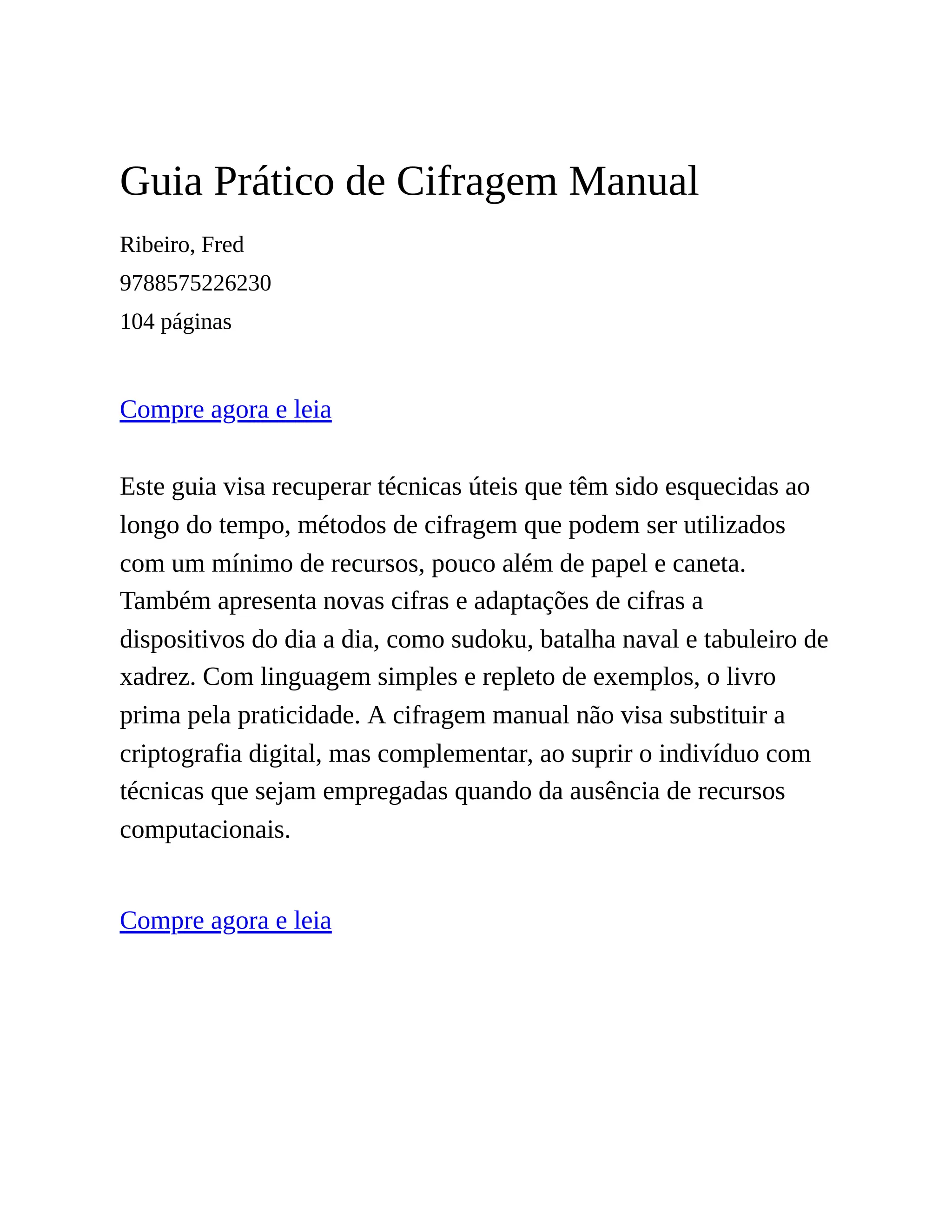 Guia Prático de Cifragem Manual
Ribeiro, Fred
9788575226230
104 páginas
Compre agora e leia
Este guia visa recuperar técnicas úteis que têm sido esquecidas ao
longo do tempo, métodos de cifragem que podem ser utilizados
com um mínimo de recursos, pouco além de papel e caneta.
Também apresenta novas cifras e adaptações de cifras a
dispositivos do dia a dia, como sudoku, batalha naval e tabuleiro de
xadrez. Com linguagem simples e repleto de exemplos, o livro
prima pela praticidade. A cifragem manual não visa substituir a
criptografia digital, mas complementar, ao suprir o indivíduo com
técnicas que sejam empregadas quando da ausência de recursos
computacionais.
Compre agora e leia
 