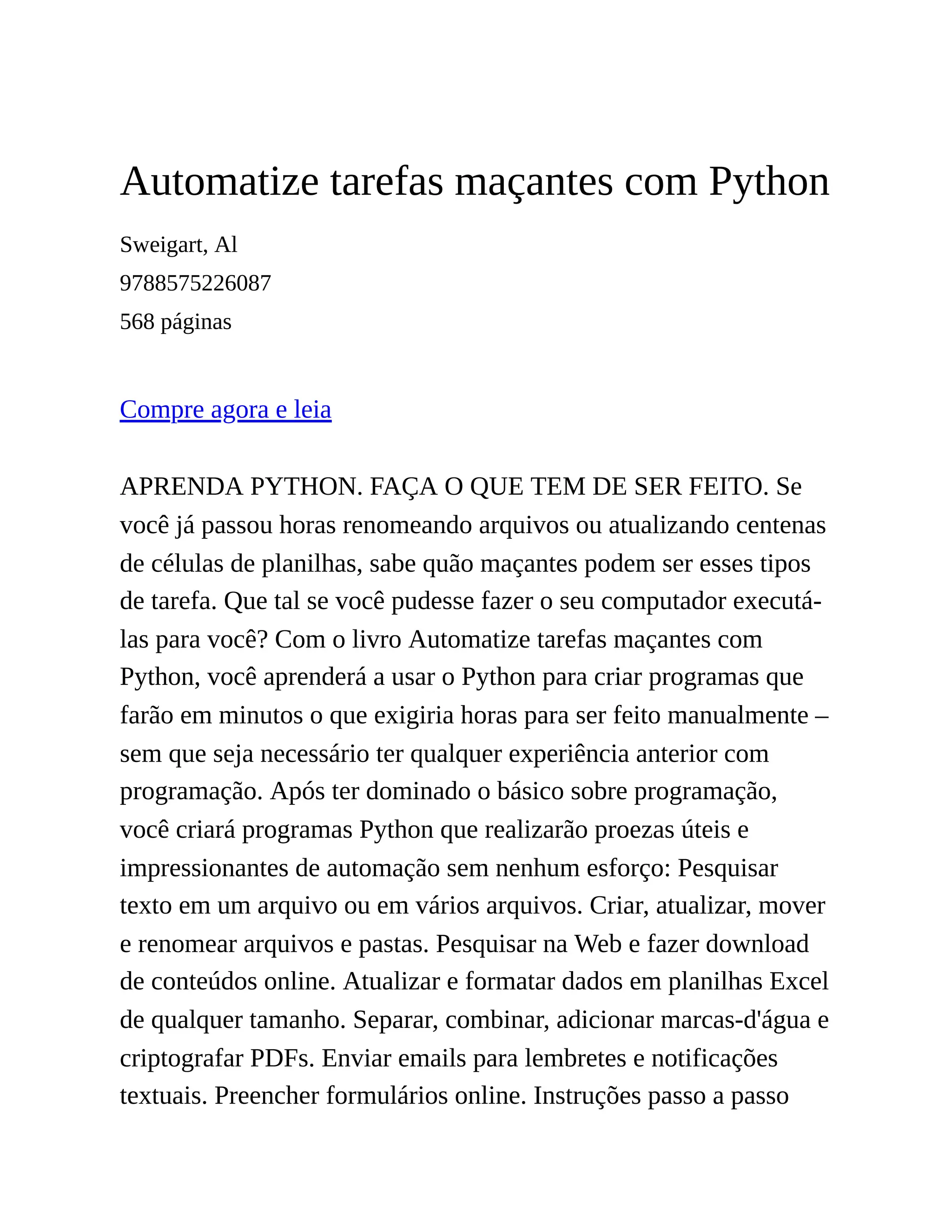 Automatize tarefas maçantes com Python
Sweigart, Al
9788575226087
568 páginas
Compre agora e leia
APRENDA PYTHON. FAÇA O QUE TEM DE SER FEITO. Se
você já passou horas renomeando arquivos ou atualizando centenas
de células de planilhas, sabe quão maçantes podem ser esses tipos
de tarefa. Que tal se você pudesse fazer o seu computador executá-
las para você? Com o livro Automatize tarefas maçantes com
Python, você aprenderá a usar o Python para criar programas que
farão em minutos o que exigiria horas para ser feito manualmente –
sem que seja necessário ter qualquer experiência anterior com
programação. Após ter dominado o básico sobre programação,
você criará programas Python que realizarão proezas úteis e
impressionantes de automação sem nenhum esforço: Pesquisar
texto em um arquivo ou em vários arquivos. Criar, atualizar, mover
e renomear arquivos e pastas. Pesquisar na Web e fazer download
de conteúdos online. Atualizar e formatar dados em planilhas Excel
de qualquer tamanho. Separar, combinar, adicionar marcas-d'água e
criptografar PDFs. Enviar emails para lembretes e notificações
textuais. Preencher formulários online. Instruções passo a passo
 