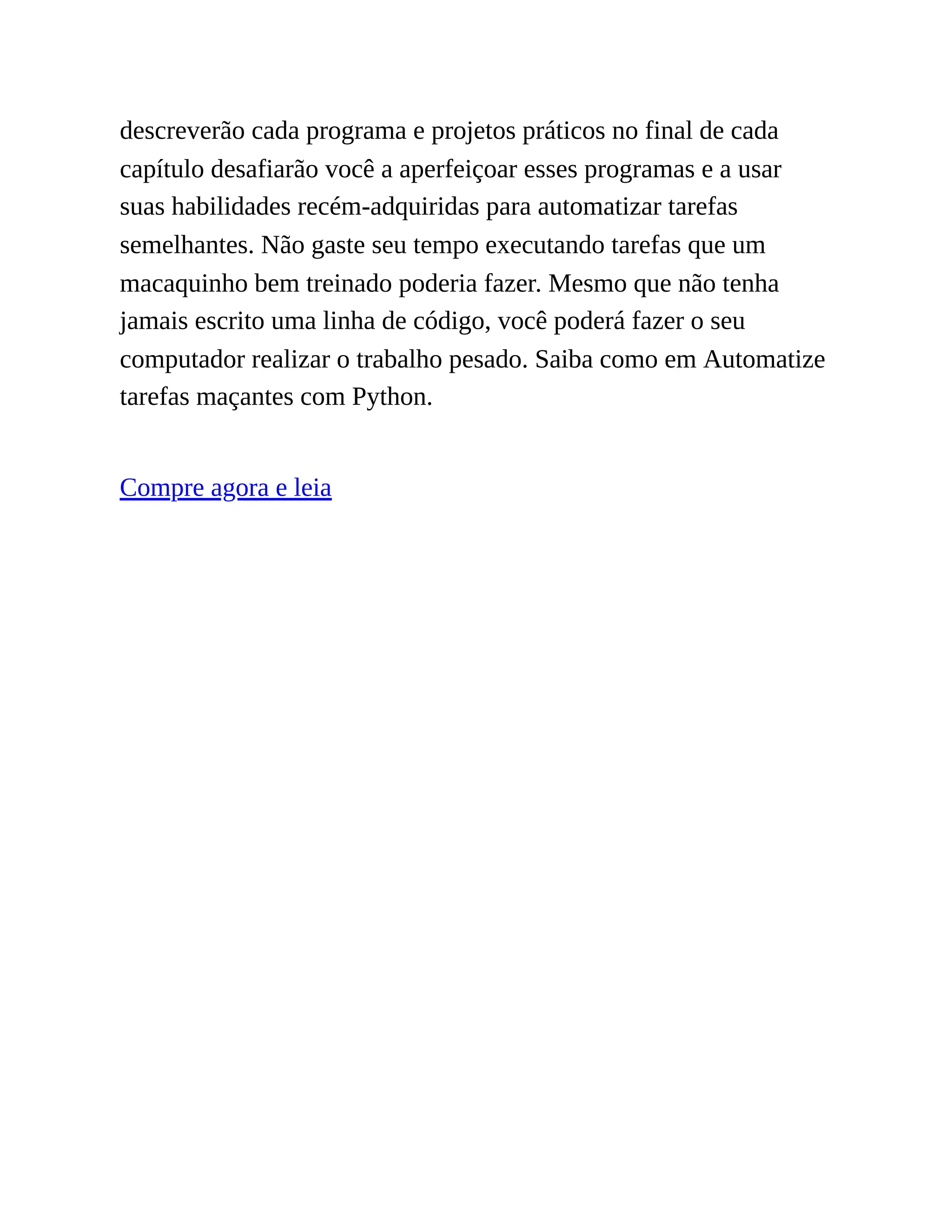descreverão cada programa e projetos práticos no final de cada
capítulo desafiarão você a aperfeiçoar esses programas e a usar
suas habilidades recém-adquiridas para automatizar tarefas
semelhantes. Não gaste seu tempo executando tarefas que um
macaquinho bem treinado poderia fazer. Mesmo que não tenha
jamais escrito uma linha de código, você poderá fazer o seu
computador realizar o trabalho pesado. Saiba como em Automatize
tarefas maçantes com Python.
Compre agora e leia
 