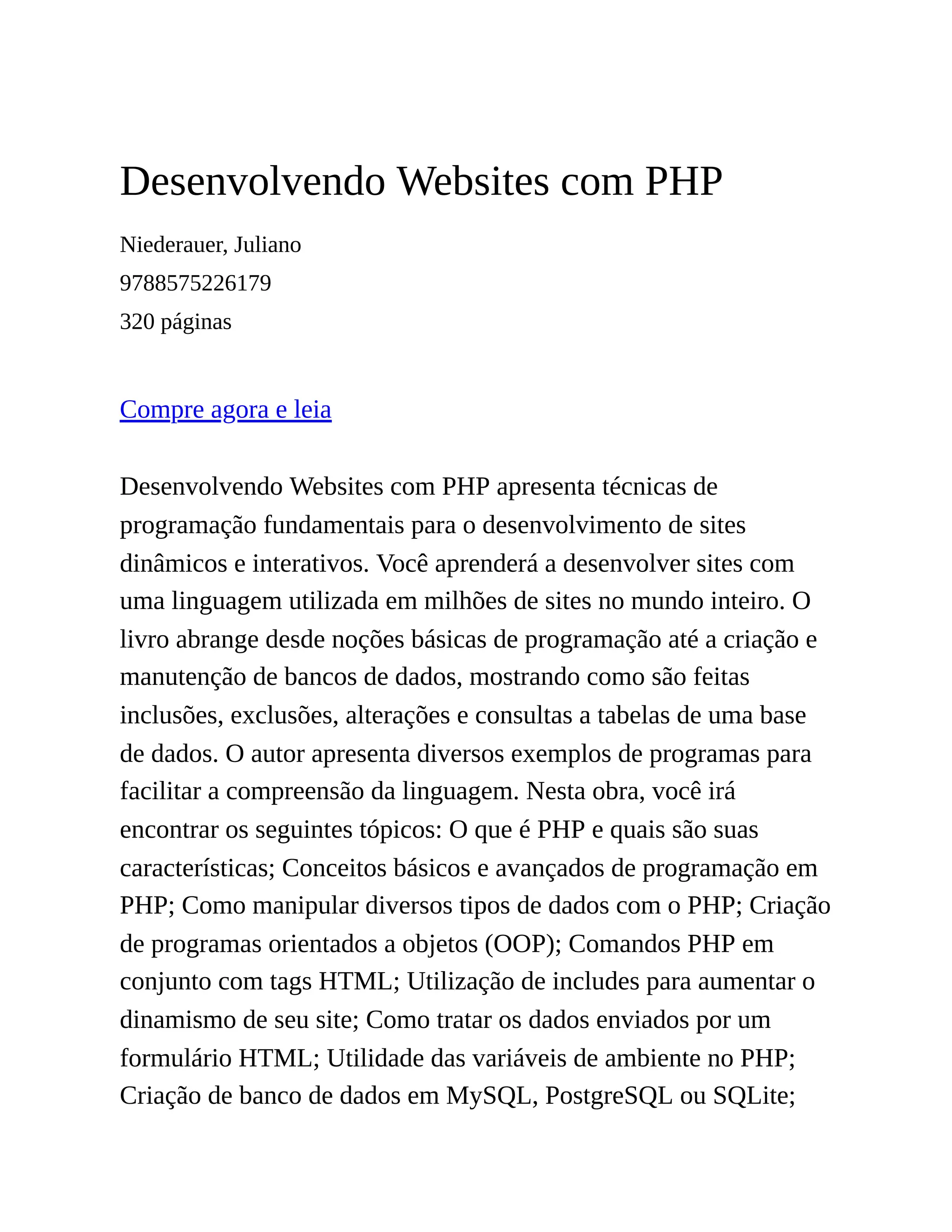 Desenvolvendo Websites com PHP
Niederauer, Juliano
9788575226179
320 páginas
Compre agora e leia
Desenvolvendo Websites com PHP apresenta técnicas de
programação fundamentais para o desenvolvimento de sites
dinâmicos e interativos. Você aprenderá a desenvolver sites com
uma linguagem utilizada em milhões de sites no mundo inteiro. O
livro abrange desde noções básicas de programação até a criação e
manutenção de bancos de dados, mostrando como são feitas
inclusões, exclusões, alterações e consultas a tabelas de uma base
de dados. O autor apresenta diversos exemplos de programas para
facilitar a compreensão da linguagem. Nesta obra, você irá
encontrar os seguintes tópicos: O que é PHP e quais são suas
características; Conceitos básicos e avançados de programação em
PHP; Como manipular diversos tipos de dados com o PHP; Criação
de programas orientados a objetos (OOP); Comandos PHP em
conjunto com tags HTML; Utilização de includes para aumentar o
dinamismo de seu site; Como tratar os dados enviados por um
formulário HTML; Utilidade das variáveis de ambiente no PHP;
Criação de banco de dados em MySQL, PostgreSQL ou SQLite;
 
