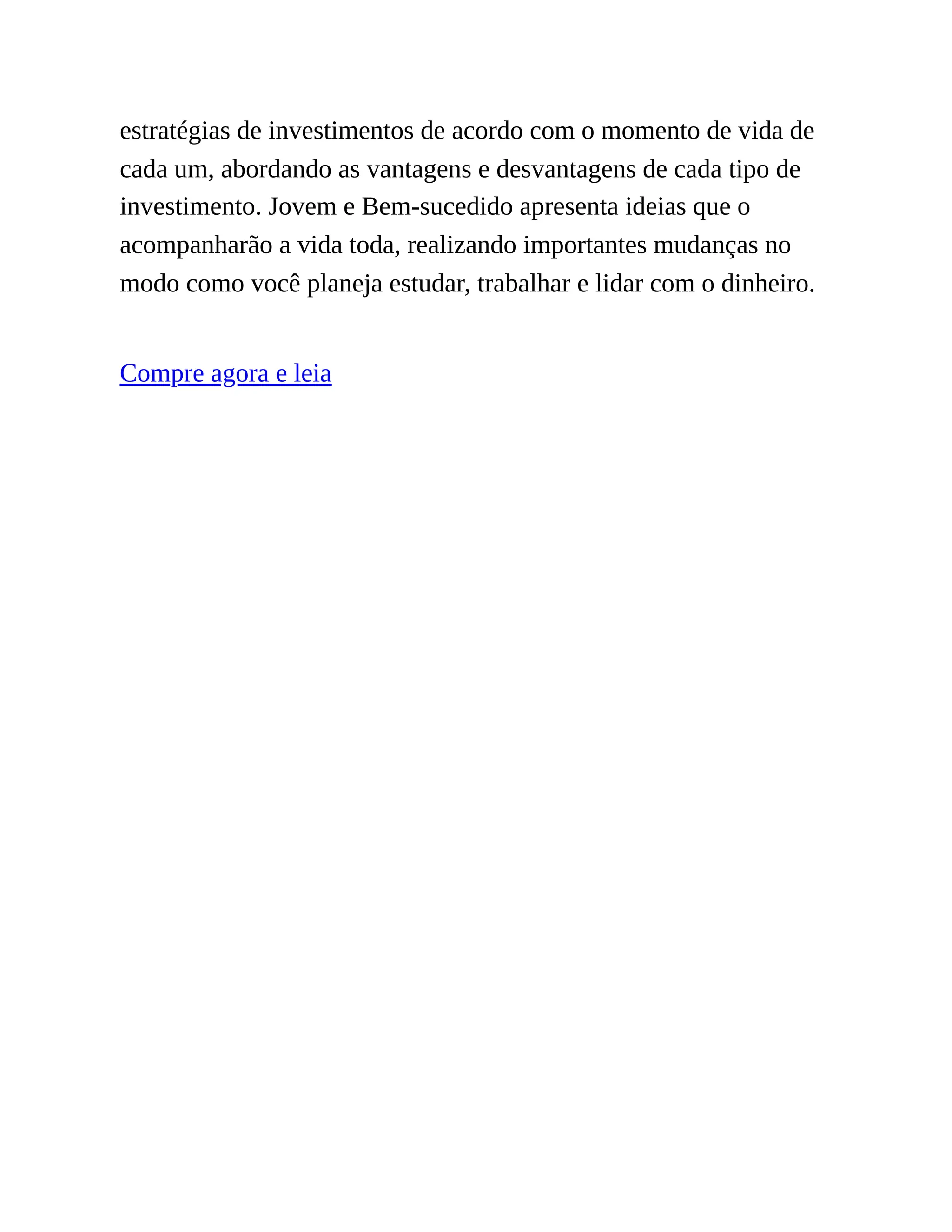 estratégias de investimentos de acordo com o momento de vida de
cada um, abordando as vantagens e desvantagens de cada tipo de
investimento. Jovem e Bem-sucedido apresenta ideias que o
acompanharão a vida toda, realizando importantes mudanças no
modo como você planeja estudar, trabalhar e lidar com o dinheiro.
Compre agora e leia
 