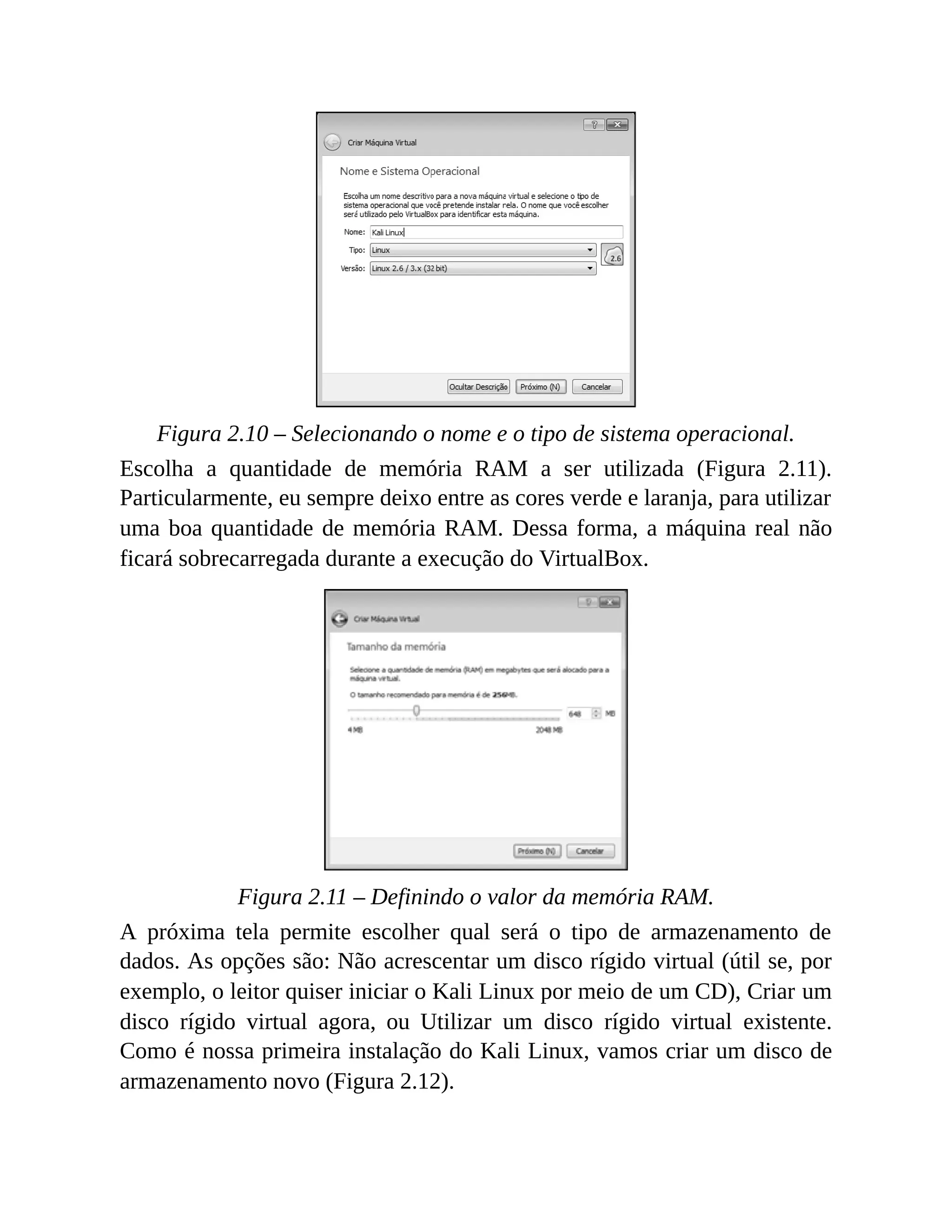 Figura 2.10 – Selecionando o nome e o tipo de sistema operacional.
Escolha a quantidade de memória RAM a ser utilizada (Figura 2.11).
Particularmente, eu sempre deixo entre as cores verde e laranja, para utilizar
uma boa quantidade de memória RAM. Dessa forma, a máquina real não
ficará sobrecarregada durante a execução do VirtualBox.
Figura 2.11 – Definindo o valor da memória RAM.
A próxima tela permite escolher qual será o tipo de armazenamento de
dados. As opções são: Não acrescentar um disco rígido virtual (útil se, por
exemplo, o leitor quiser iniciar o Kali Linux por meio de um CD), Criar um
disco rígido virtual agora, ou Utilizar um disco rígido virtual existente.
Como é nossa primeira instalação do Kali Linux, vamos criar um disco de
armazenamento novo (Figura 2.12).
 
