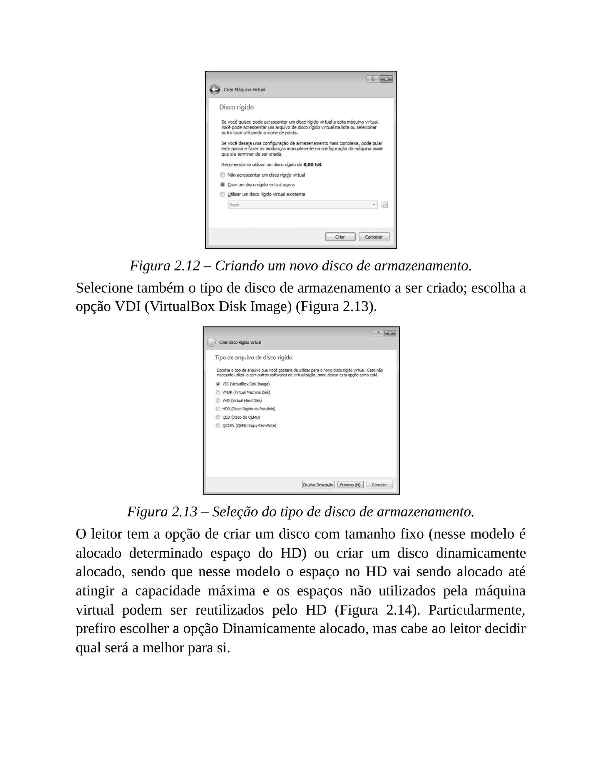 Figura 2.12 – Criando um novo disco de armazenamento.
Selecione também o tipo de disco de armazenamento a ser criado; escolha a
opção VDI (VirtualBox Disk Image) (Figura 2.13).
Figura 2.13 – Seleção do tipo de disco de armazenamento.
O leitor tem a opção de criar um disco com tamanho fixo (nesse modelo é
alocado determinado espaço do HD) ou criar um disco dinamicamente
alocado, sendo que nesse modelo o espaço no HD vai sendo alocado até
atingir a capacidade máxima e os espaços não utilizados pela máquina
virtual podem ser reutilizados pelo HD (Figura 2.14). Particularmente,
prefiro escolher a opção Dinamicamente alocado, mas cabe ao leitor decidir
qual será a melhor para si.
 
