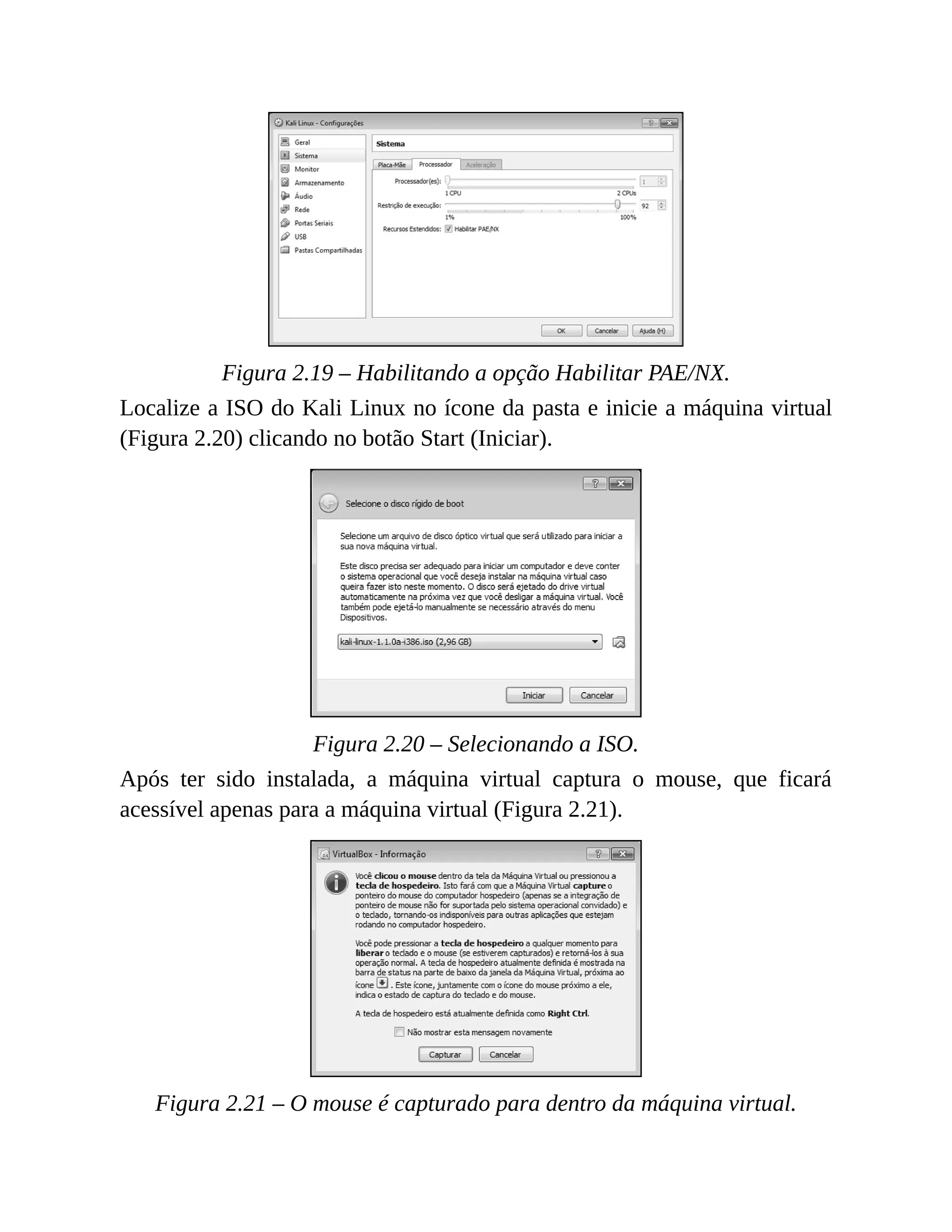 Figura 2.19 – Habilitando a opção Habilitar PAE/NX.
Localize a ISO do Kali Linux no ícone da pasta e inicie a máquina virtual
(Figura 2.20) clicando no botão Start (Iniciar).
Figura 2.20 – Selecionando a ISO.
Após ter sido instalada, a máquina virtual captura o mouse, que ficará
acessível apenas para a máquina virtual (Figura 2.21).
Figura 2.21 – O mouse é capturado para dentro da máquina virtual.
 