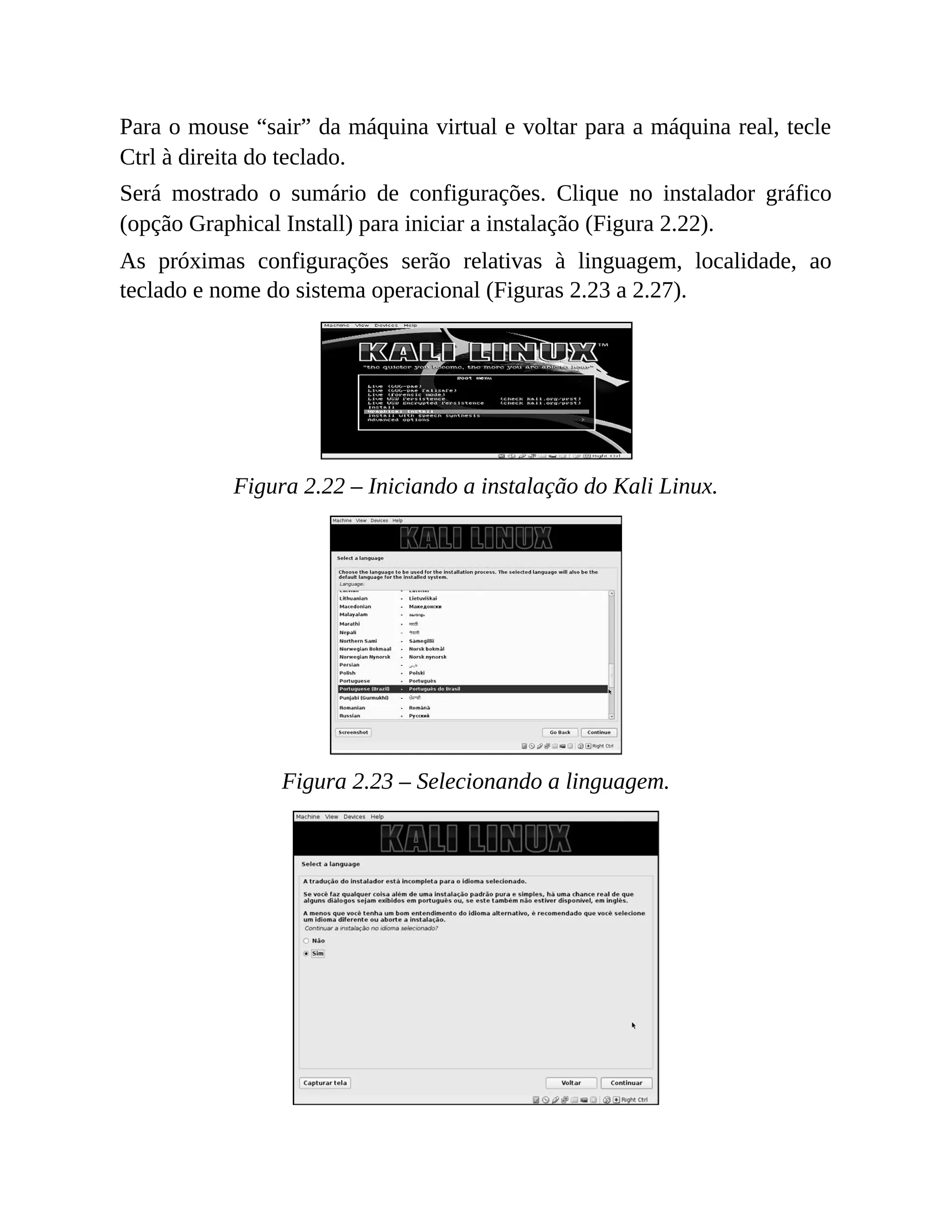 Para o mouse “sair” da máquina virtual e voltar para a máquina real, tecle
Ctrl à direita do teclado.
Será mostrado o sumário de configurações. Clique no instalador gráfico
(opção Graphical Install) para iniciar a instalação (Figura 2.22).
As próximas configurações serão relativas à linguagem, localidade, ao
teclado e nome do sistema operacional (Figuras 2.23 a 2.27).
Figura 2.22 – Iniciando a instalação do Kali Linux.
Figura 2.23 – Selecionando a linguagem.
 