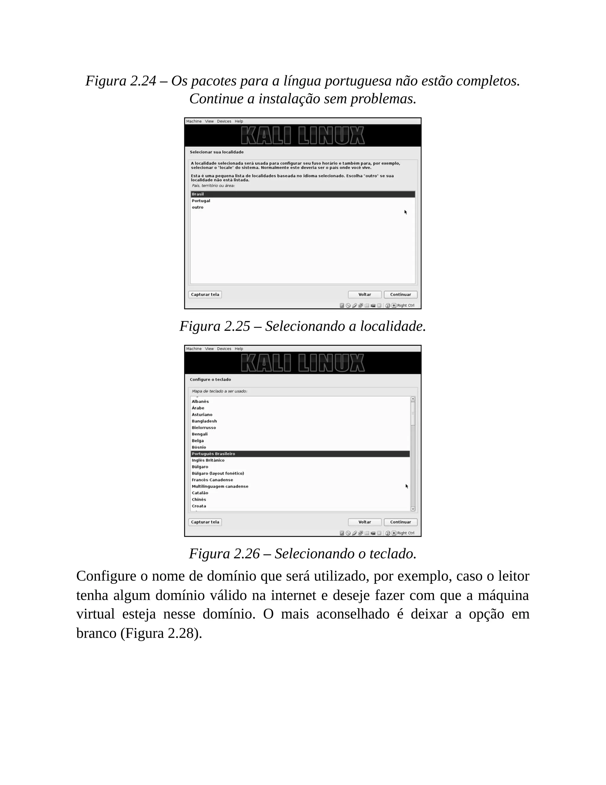 Figura 2.24 – Os pacotes para a língua portuguesa não estão completos.
Continue a instalação sem problemas.
Figura 2.25 – Selecionando a localidade.
Figura 2.26 – Selecionando o teclado.
Configure o nome de domínio que será utilizado, por exemplo, caso o leitor
tenha algum domínio válido na internet e deseje fazer com que a máquina
virtual esteja nesse domínio. O mais aconselhado é deixar a opção em
branco (Figura 2.28).
 