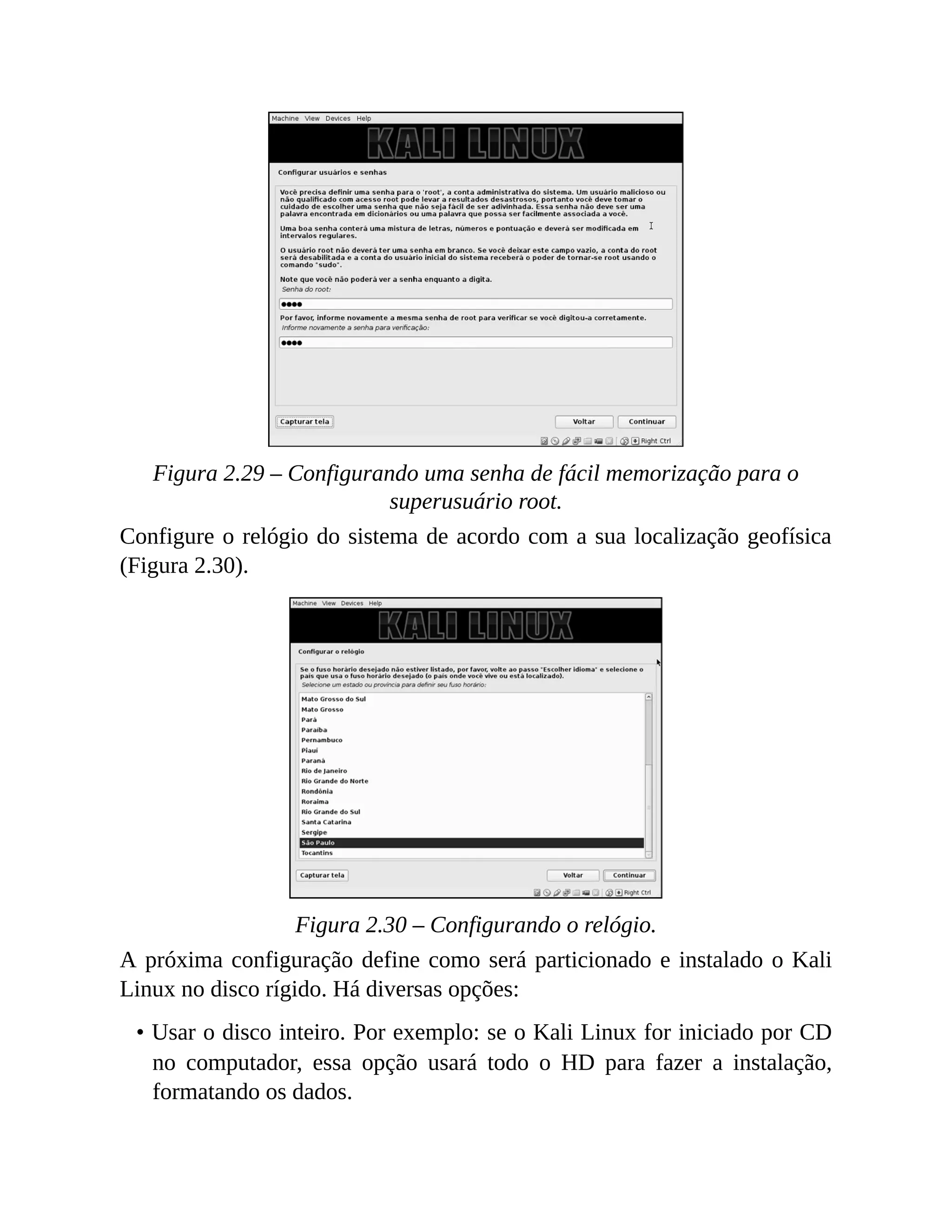 Figura 2.29 – Configurando uma senha de fácil memorização para o
superusuário root.
Configure o relógio do sistema de acordo com a sua localização geofísica
(Figura 2.30).
Figura 2.30 – Configurando o relógio.
A próxima configuração define como será particionado e instalado o Kali
Linux no disco rígido. Há diversas opções:
• Usar o disco inteiro. Por exemplo: se o Kali Linux for iniciado por CD
no computador, essa opção usará todo o HD para fazer a instalação,
formatando os dados.
 