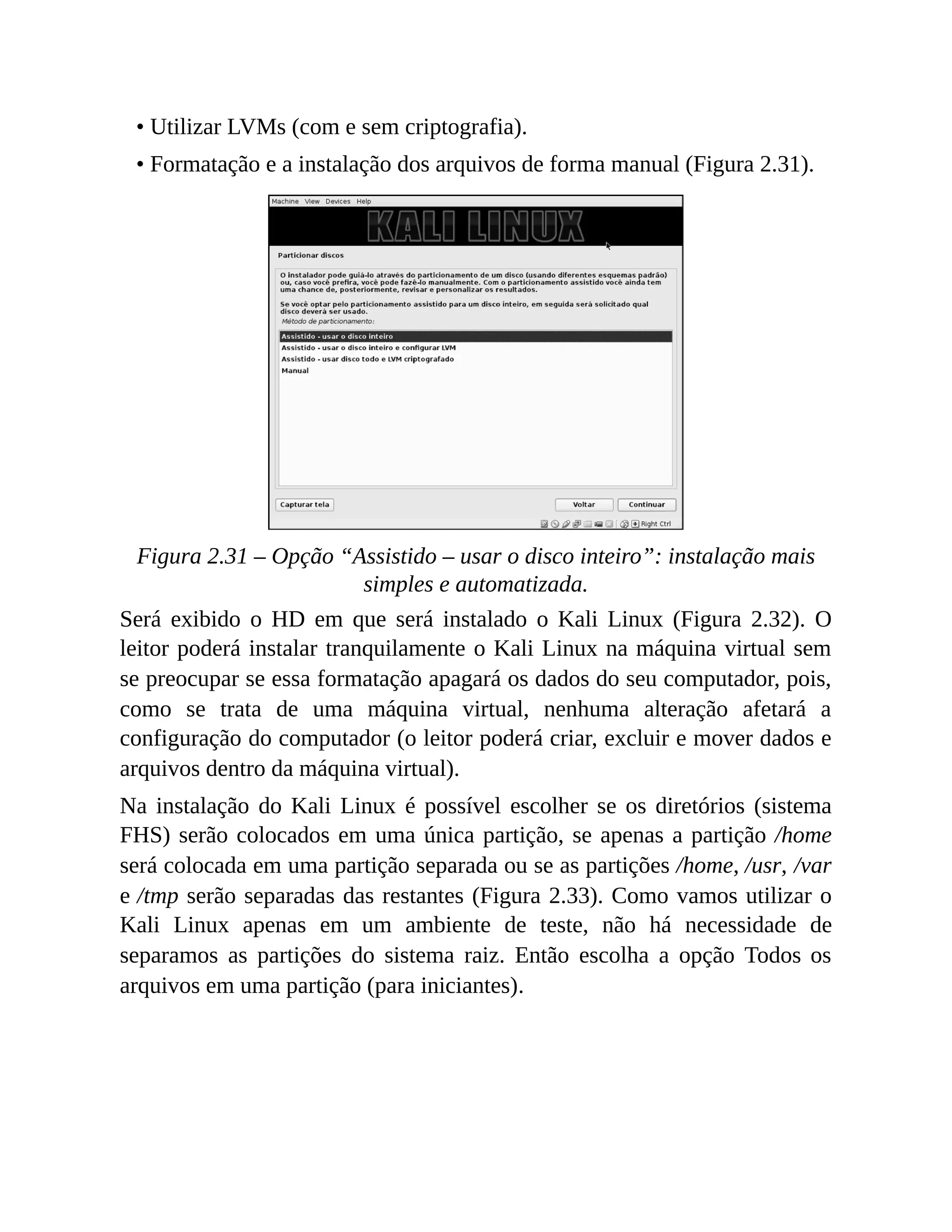 • Utilizar LVMs (com e sem criptografia).
• Formatação e a instalação dos arquivos de forma manual (Figura 2.31).
Figura 2.31 – Opção “Assistido – usar o disco inteiro”: instalação mais
simples e automatizada.
Será exibido o HD em que será instalado o Kali Linux (Figura 2.32). O
leitor poderá instalar tranquilamente o Kali Linux na máquina virtual sem
se preocupar se essa formatação apagará os dados do seu computador, pois,
como se trata de uma máquina virtual, nenhuma alteração afetará a
configuração do computador (o leitor poderá criar, excluir e mover dados e
arquivos dentro da máquina virtual).
Na instalação do Kali Linux é possível escolher se os diretórios (sistema
FHS) serão colocados em uma única partição, se apenas a partição /home
será colocada em uma partição separada ou se as partições /home, /usr, /var
e /tmp serão separadas das restantes (Figura 2.33). Como vamos utilizar o
Kali Linux apenas em um ambiente de teste, não há necessidade de
separamos as partições do sistema raiz. Então escolha a opção Todos os
arquivos em uma partição (para iniciantes).
 