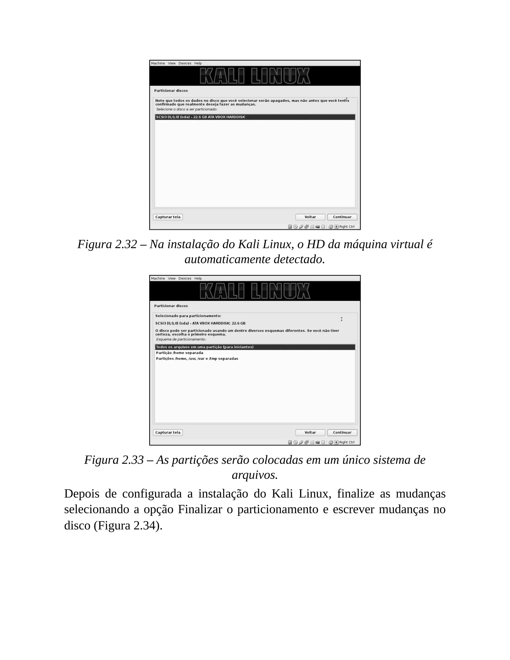 Figura 2.32 – Na instalação do Kali Linux, o HD da máquina virtual é
automaticamente detectado.
Figura 2.33 – As partições serão colocadas em um único sistema de
arquivos.
Depois de configurada a instalação do Kali Linux, finalize as mudanças
selecionando a opção Finalizar o particionamento e escrever mudanças no
disco (Figura 2.34).
 