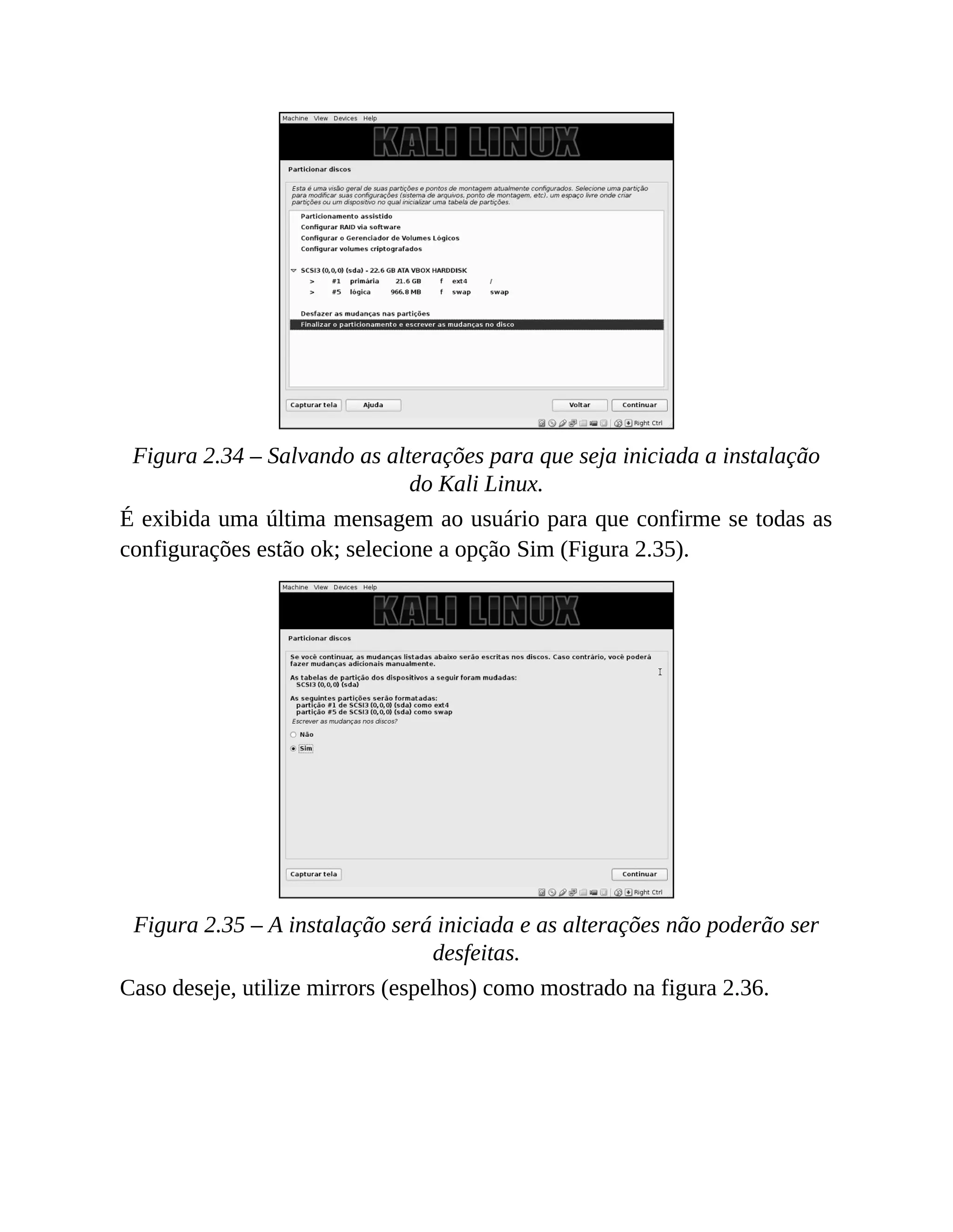 Figura 2.34 – Salvando as alterações para que seja iniciada a instalação
do Kali Linux.
É exibida uma última mensagem ao usuário para que confirme se todas as
configurações estão ok; selecione a opção Sim (Figura 2.35).
Figura 2.35 – A instalação será iniciada e as alterações não poderão ser
desfeitas.
Caso deseje, utilize mirrors (espelhos) como mostrado na figura 2.36.
 