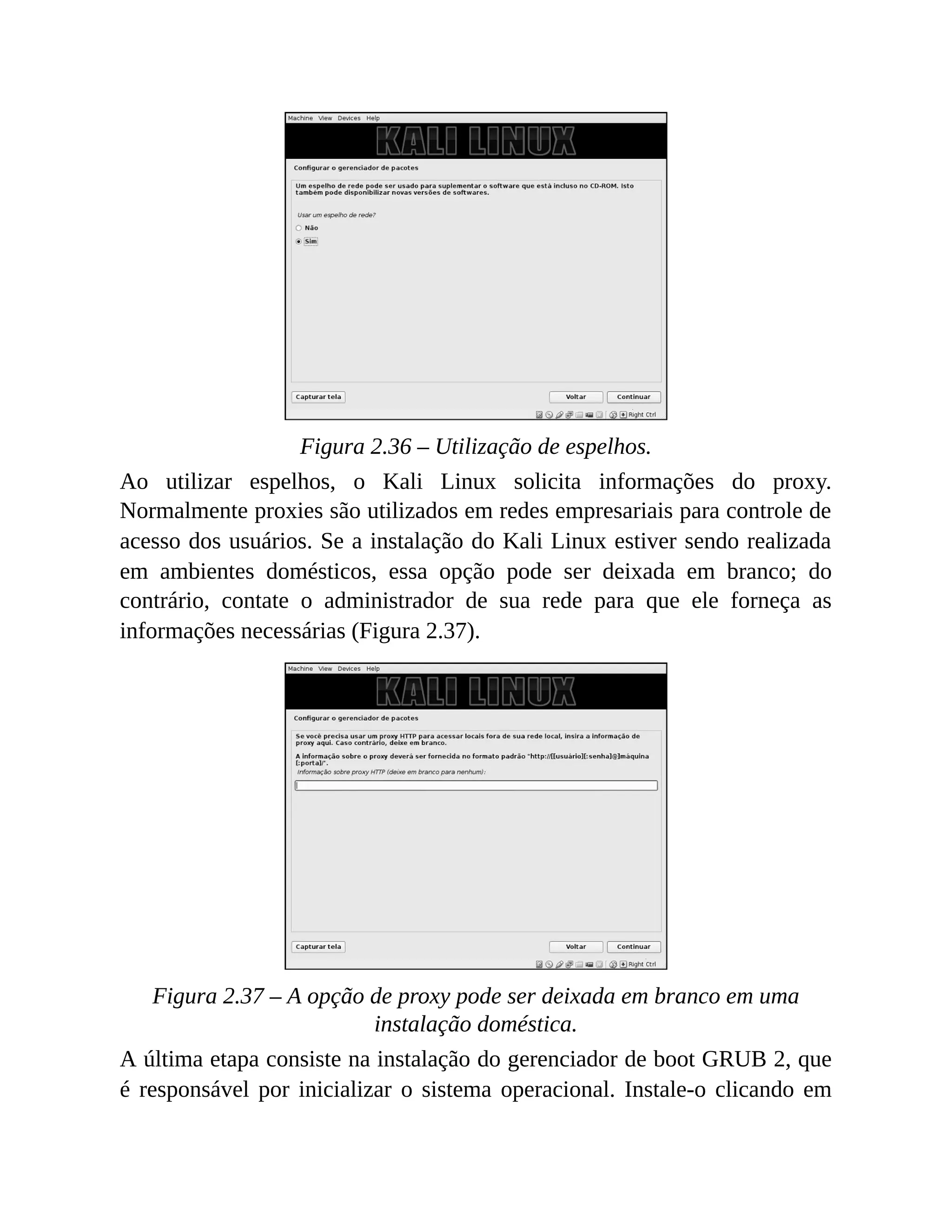 Figura 2.36 – Utilização de espelhos.
Ao utilizar espelhos, o Kali Linux solicita informações do proxy.
Normalmente proxies são utilizados em redes empresariais para controle de
acesso dos usuários. Se a instalação do Kali Linux estiver sendo realizada
em ambientes domésticos, essa opção pode ser deixada em branco; do
contrário, contate o administrador de sua rede para que ele forneça as
informações necessárias (Figura 2.37).
Figura 2.37 – A opção de proxy pode ser deixada em branco em uma
instalação doméstica.
A última etapa consiste na instalação do gerenciador de boot GRUB 2, que
é responsável por inicializar o sistema operacional. Instale-o clicando em
 