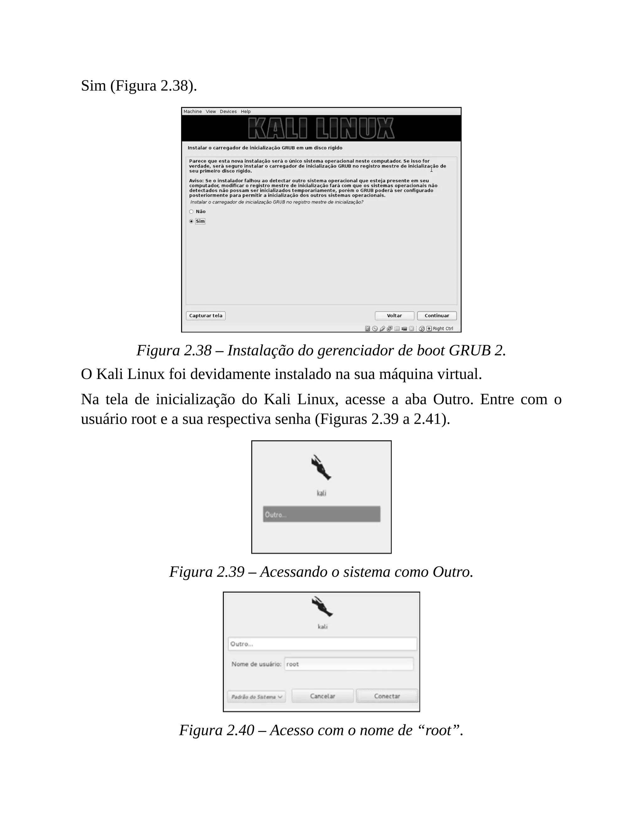 Sim (Figura 2.38).
Figura 2.38 – Instalação do gerenciador de boot GRUB 2.
O Kali Linux foi devidamente instalado na sua máquina virtual.
Na tela de inicialização do Kali Linux, acesse a aba Outro. Entre com o
usuário root e a sua respectiva senha (Figuras 2.39 a 2.41).
Figura 2.39 – Acessando o sistema como Outro.
Figura 2.40 – Acesso com o nome de “root”.
 
