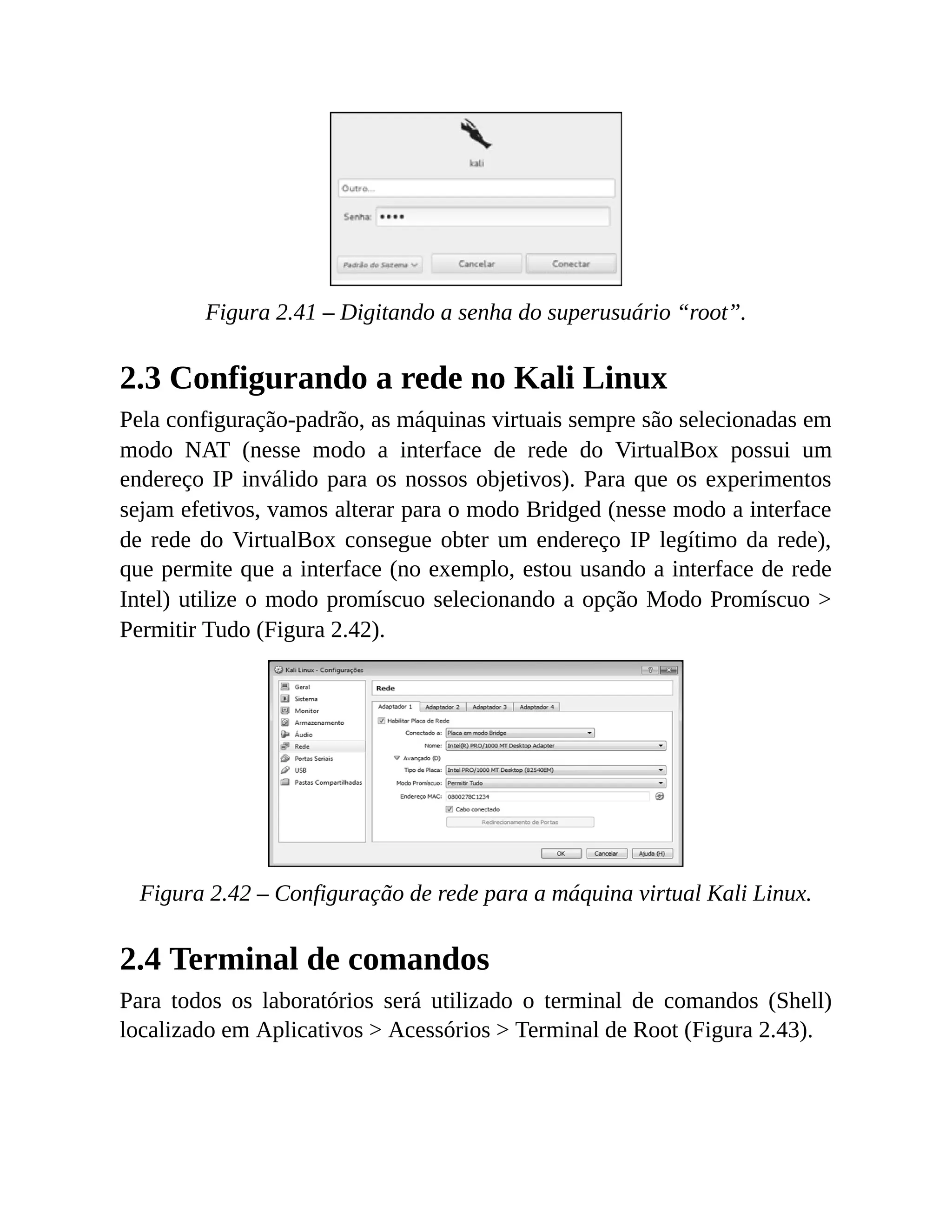 Figura 2.41 – Digitando a senha do superusuário “root”.
2.3 Configurando a rede no Kali Linux
Pela configuração-padrão, as máquinas virtuais sempre são selecionadas em
modo NAT (nesse modo a interface de rede do VirtualBox possui um
endereço IP inválido para os nossos objetivos). Para que os experimentos
sejam efetivos, vamos alterar para o modo Bridged (nesse modo a interface
de rede do VirtualBox consegue obter um endereço IP legítimo da rede),
que permite que a interface (no exemplo, estou usando a interface de rede
Intel) utilize o modo promíscuo selecionando a opção Modo Promíscuo >
Permitir Tudo (Figura 2.42).
Figura 2.42 – Configuração de rede para a máquina virtual Kali Linux.
2.4 Terminal de comandos
Para todos os laboratórios será utilizado o terminal de comandos (Shell)
localizado em Aplicativos > Acessórios > Terminal de Root (Figura 2.43).
 