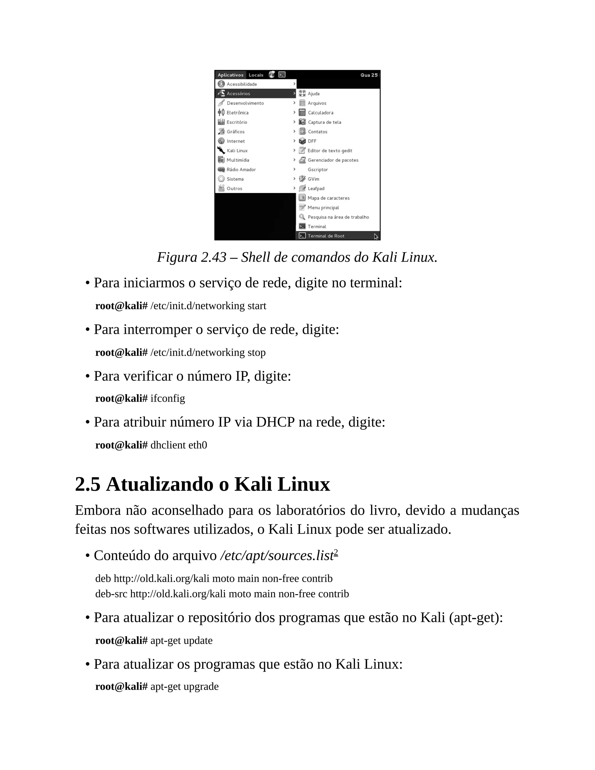 Figura 2.43 – Shell de comandos do Kali Linux.
• Para iniciarmos o serviço de rede, digite no terminal:
root@kali# /etc/init.d/networking start
• Para interromper o serviço de rede, digite:
root@kali# /etc/init.d/networking stop
• Para verificar o número IP, digite:
root@kali# ifconfig
• Para atribuir número IP via DHCP na rede, digite:
root@kali# dhclient eth0
2.5 Atualizando o Kali Linux
Embora não aconselhado para os laboratórios do livro, devido a mudanças
feitas nos softwares utilizados, o Kali Linux pode ser atualizado.
• Conteúdo do arquivo /etc/apt/sources.list2
deb http://old.kali.org/kali moto main non-free contrib
deb-src http://old.kali.org/kali moto main non-free contrib
• Para atualizar o repositório dos programas que estão no Kali (apt-get):
root@kali# apt-get update
• Para atualizar os programas que estão no Kali Linux:
root@kali# apt-get upgrade
 