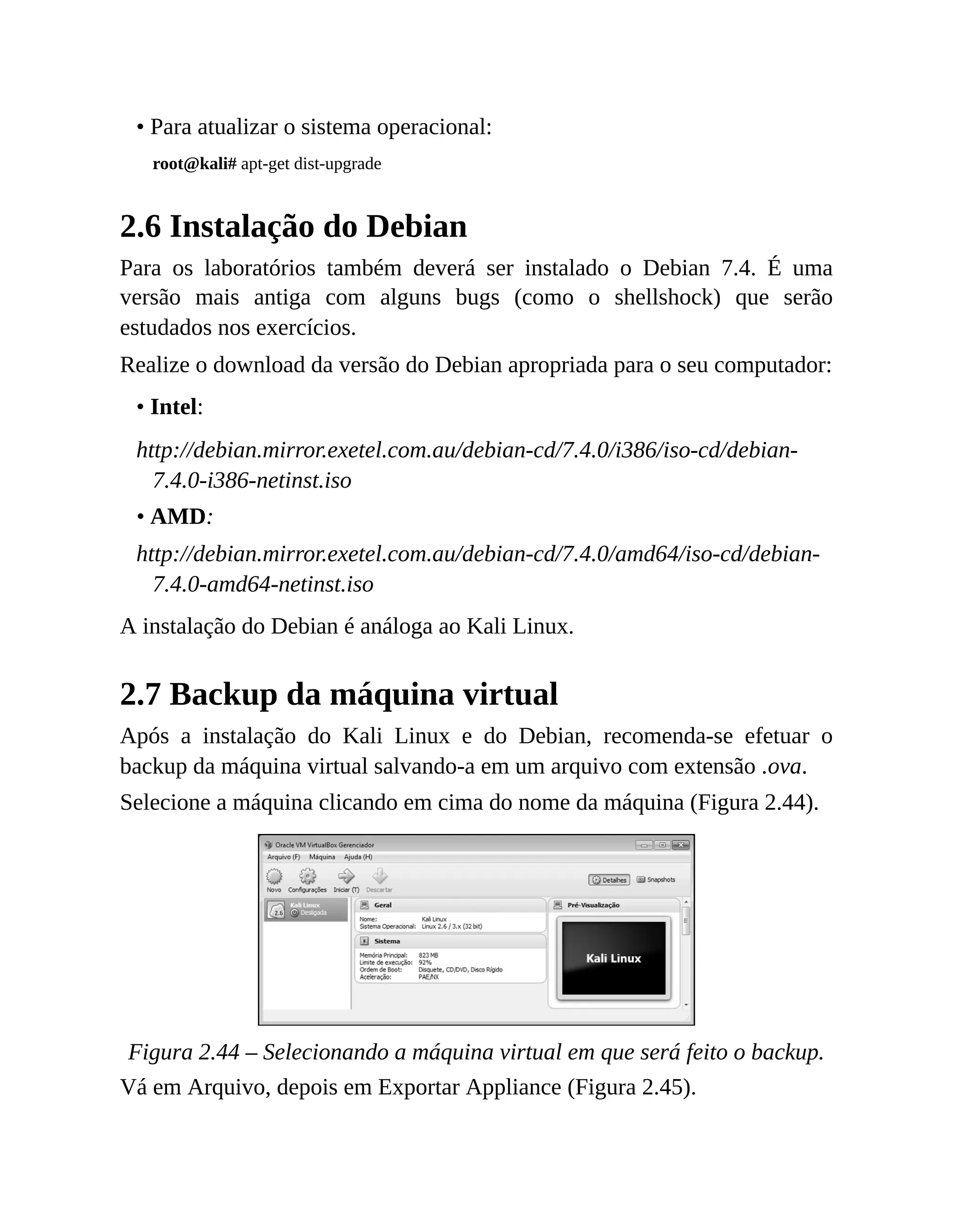 • Para atualizar o sistema operacional:
root@kali# apt-get dist-upgrade
2.6 Instalação do Debian
Para os laboratórios também deverá ser instalado o Debian 7.4. É uma
versão mais antiga com alguns bugs (como o shellshock) que serão
estudados nos exercícios.
Realize o download da versão do Debian apropriada para o seu computador:
• Intel:
http://debian.mirror.exetel.com.au/debian-cd/7.4.0/i386/iso-cd/debian-
7.4.0-i386-netinst.iso
• AMD:
http://debian.mirror.exetel.com.au/debian-cd/7.4.0/amd64/iso-cd/debian-
7.4.0-amd64-netinst.iso
A instalação do Debian é análoga ao Kali Linux.
2.7 Backup da máquina virtual
Após a instalação do Kali Linux e do Debian, recomenda-se efetuar o
backup da máquina virtual salvando-a em um arquivo com extensão .ova.
Selecione a máquina clicando em cima do nome da máquina (Figura 2.44).
Figura 2.44 – Selecionando a máquina virtual em que será feito o backup.
Vá em Arquivo, depois em Exportar Appliance (Figura 2.45).
 