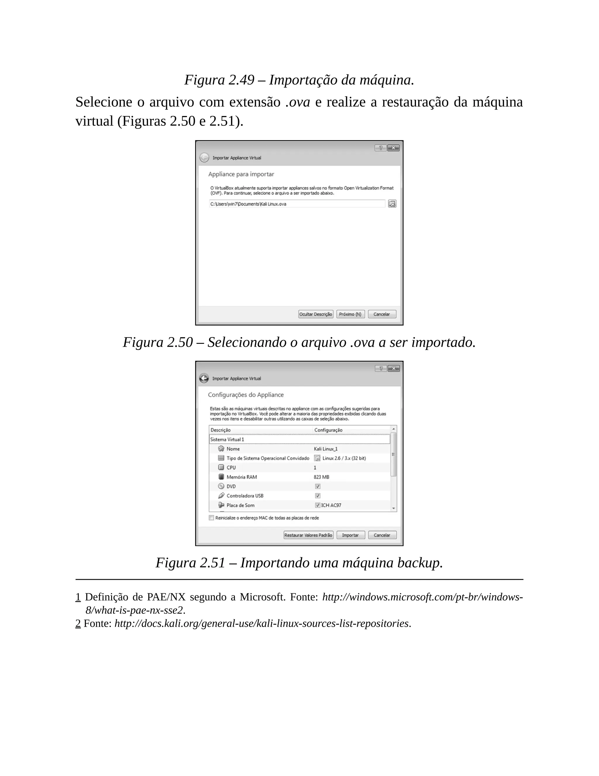 Figura 2.49 – Importação da máquina.
Selecione o arquivo com extensão .ova e realize a restauração da máquina
virtual (Figuras 2.50 e 2.51).
Figura 2.50 – Selecionando o arquivo .ova a ser importado.
Figura 2.51 – Importando uma máquina backup.
1 Definição de PAE/NX segundo a Microsoft. Fonte: http://windows.microsoft.com/pt-br/windows-
8/what-is-pae-nx-sse2.
2 Fonte: http://docs.kali.org/general-use/kali-linux-sources-list-repositories.
 