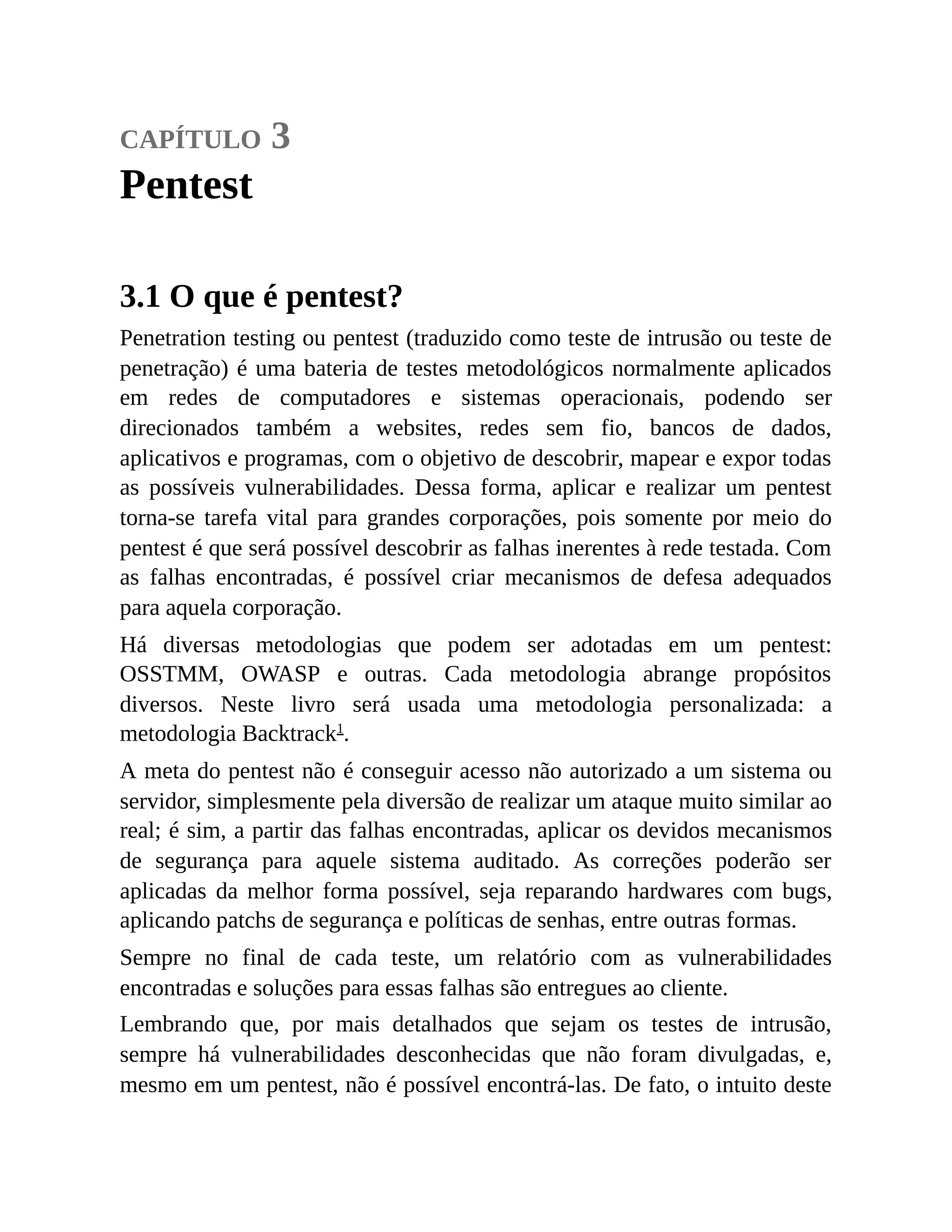 capítulo 3
Pentest
3.1 O que é pentest?
Penetration testing ou pentest (traduzido como teste de intrusão ou teste de
penetração) é uma bateria de testes metodológicos normalmente aplicados
em redes de computadores e sistemas operacionais, podendo ser
direcionados também a websites, redes sem fio, bancos de dados,
aplicativos e programas, com o objetivo de descobrir, mapear e expor todas
as possíveis vulnerabilidades. Dessa forma, aplicar e realizar um pentest
torna-se tarefa vital para grandes corporações, pois somente por meio do
pentest é que será possível descobrir as falhas inerentes à rede testada. Com
as falhas encontradas, é possível criar mecanismos de defesa adequados
para aquela corporação.
Há diversas metodologias que podem ser adotadas em um pentest:
OSSTMM, OWASP e outras. Cada metodologia abrange propósitos
diversos. Neste livro será usada uma metodologia personalizada: a
metodologia Backtrack1
.
A meta do pentest não é conseguir acesso não autorizado a um sistema ou
servidor, simplesmente pela diversão de realizar um ataque muito similar ao
real; é sim, a partir das falhas encontradas, aplicar os devidos mecanismos
de segurança para aquele sistema auditado. As correções poderão ser
aplicadas da melhor forma possível, seja reparando hardwares com bugs,
aplicando patchs de segurança e políticas de senhas, entre outras formas.
Sempre no final de cada teste, um relatório com as vulnerabilidades
encontradas e soluções para essas falhas são entregues ao cliente.
Lembrando que, por mais detalhados que sejam os testes de intrusão,
sempre há vulnerabilidades desconhecidas que não foram divulgadas, e,
mesmo em um pentest, não é possível encontrá-las. De fato, o intuito deste
 