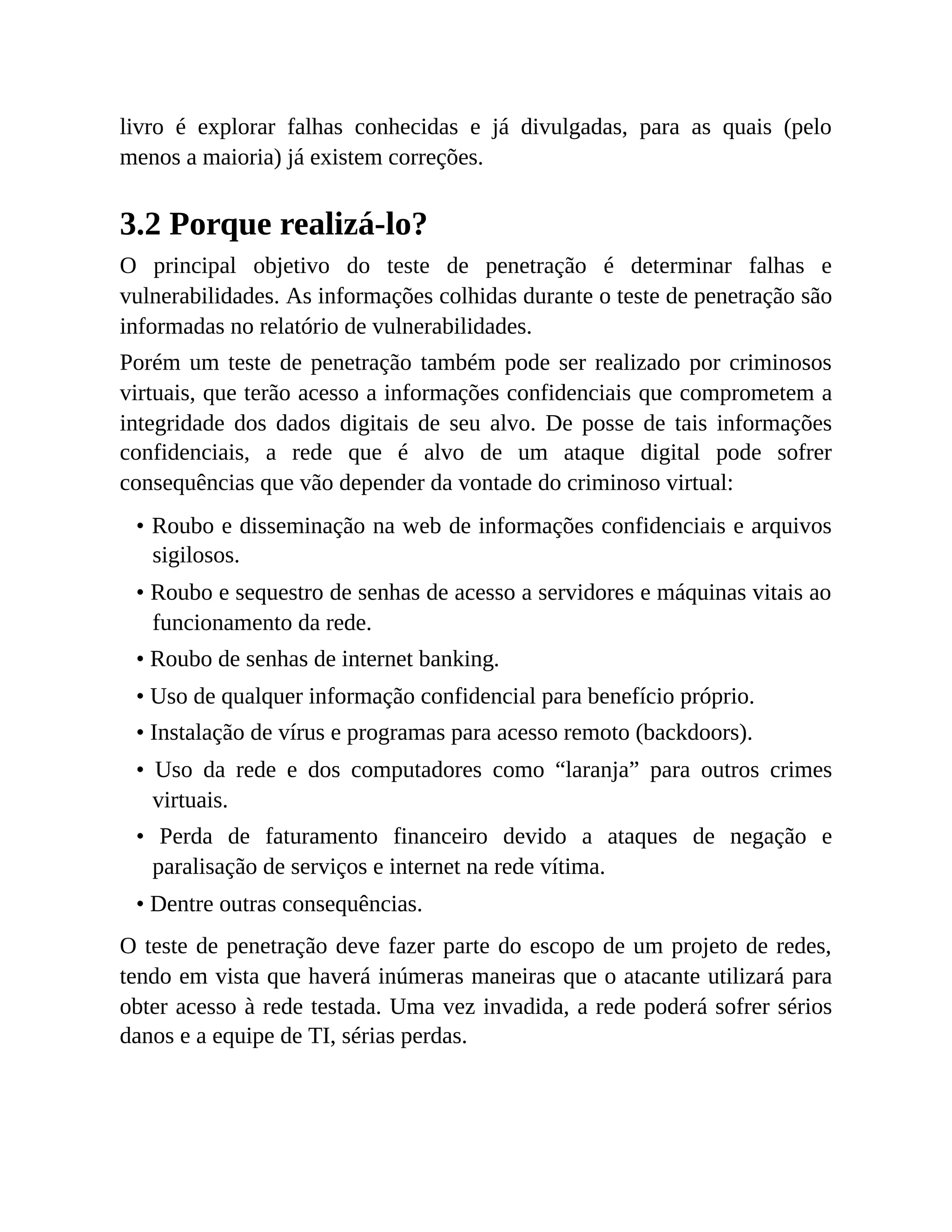 livro é explorar falhas conhecidas e já divulgadas, para as quais (pelo
menos a maioria) já existem correções.
3.2 Porque realizá-lo?
O principal objetivo do teste de penetração é determinar falhas e
vulnerabilidades. As informações colhidas durante o teste de penetração são
informadas no relatório de vulnerabilidades.
Porém um teste de penetração também pode ser realizado por criminosos
virtuais, que terão acesso a informações confidenciais que comprometem a
integridade dos dados digitais de seu alvo. De posse de tais informações
confidenciais, a rede que é alvo de um ataque digital pode sofrer
consequências que vão depender da vontade do criminoso virtual:
• Roubo e disseminação na web de informações confidenciais e arquivos
sigilosos.
• Roubo e sequestro de senhas de acesso a servidores e máquinas vitais ao
funcionamento da rede.
• Roubo de senhas de internet banking.
• Uso de qualquer informação confidencial para benefício próprio.
• Instalação de vírus e programas para acesso remoto (backdoors).
• Uso da rede e dos computadores como “laranja” para outros crimes
virtuais.
• Perda de faturamento financeiro devido a ataques de negação e
paralisação de serviços e internet na rede vítima.
• Dentre outras consequências.
O teste de penetração deve fazer parte do escopo de um projeto de redes,
tendo em vista que haverá inúmeras maneiras que o atacante utilizará para
obter acesso à rede testada. Uma vez invadida, a rede poderá sofrer sérios
danos e a equipe de TI, sérias perdas.
 