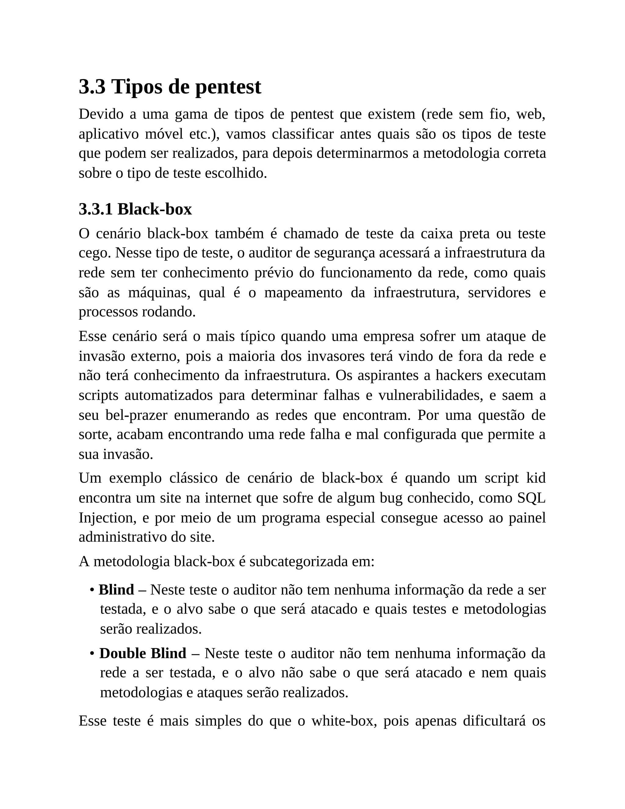 3.3 Tipos de pentest
Devido a uma gama de tipos de pentest que existem (rede sem fio, web,
aplicativo móvel etc.), vamos classificar antes quais são os tipos de teste
que podem ser realizados, para depois determinarmos a metodologia correta
sobre o tipo de teste escolhido.
3.3.1 Black-box
O cenário black-box também é chamado de teste da caixa preta ou teste
cego. Nesse tipo de teste, o auditor de segurança acessará a infraestrutura da
rede sem ter conhecimento prévio do funcionamento da rede, como quais
são as máquinas, qual é o mapeamento da infraestrutura, servidores e
processos rodando.
Esse cenário será o mais típico quando uma empresa sofrer um ataque de
invasão externo, pois a maioria dos invasores terá vindo de fora da rede e
não terá conhecimento da infraestrutura. Os aspirantes a hackers executam
scripts automatizados para determinar falhas e vulnerabilidades, e saem a
seu bel-prazer enumerando as redes que encontram. Por uma questão de
sorte, acabam encontrando uma rede falha e mal configurada que permite a
sua invasão.
Um exemplo clássico de cenário de black-box é quando um script kid
encontra um site na internet que sofre de algum bug conhecido, como SQL
Injection, e por meio de um programa especial consegue acesso ao painel
administrativo do site.
A metodologia black-box é subcategorizada em:
• Blind – Neste teste o auditor não tem nenhuma informação da rede a ser
testada, e o alvo sabe o que será atacado e quais testes e metodologias
serão realizados.
• Double Blind – Neste teste o auditor não tem nenhuma informação da
rede a ser testada, e o alvo não sabe o que será atacado e nem quais
metodologias e ataques serão realizados.
Esse teste é mais simples do que o white-box, pois apenas dificultará os
 