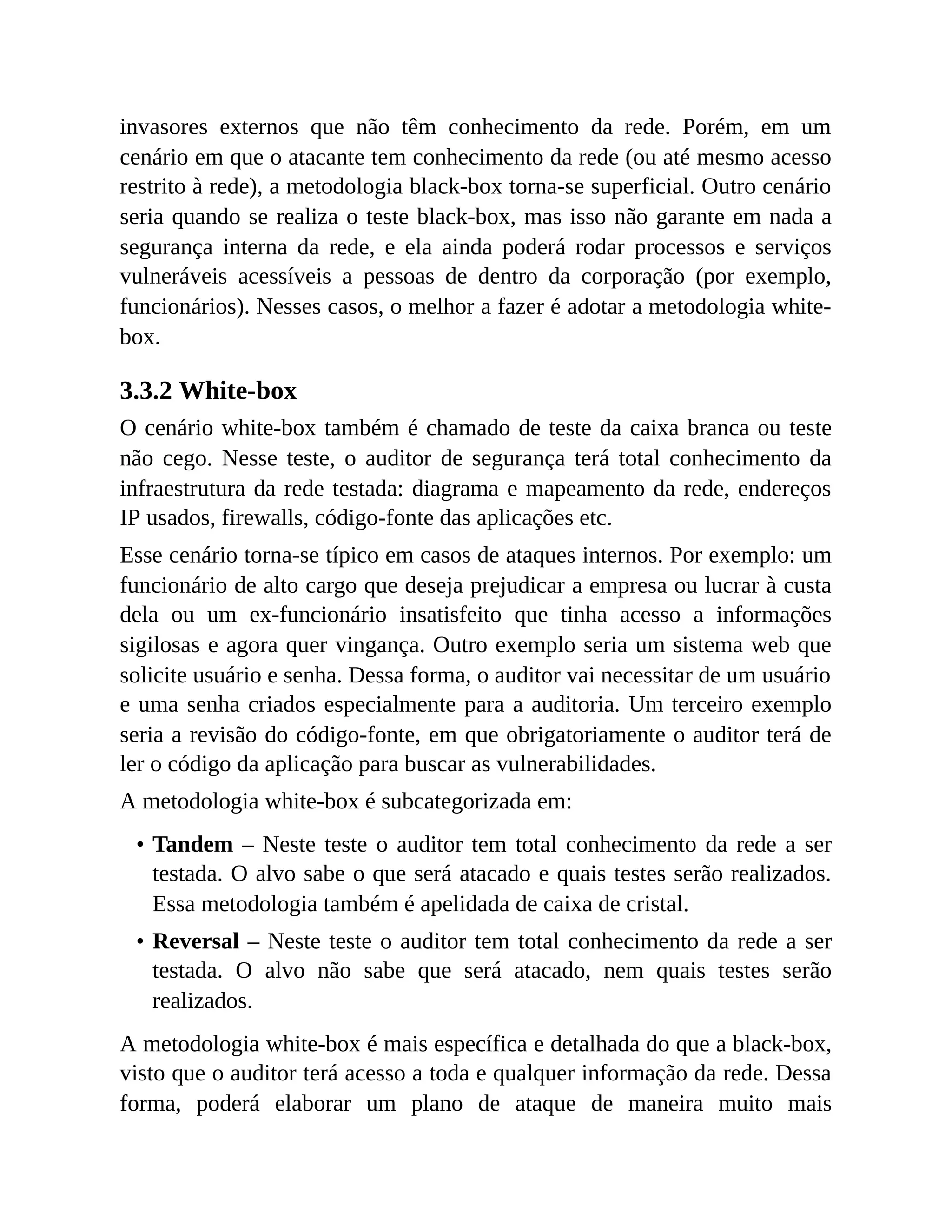 invasores externos que não têm conhecimento da rede. Porém, em um
cenário em que o atacante tem conhecimento da rede (ou até mesmo acesso
restrito à rede), a metodologia black-box torna-se superficial. Outro cenário
seria quando se realiza o teste black-box, mas isso não garante em nada a
segurança interna da rede, e ela ainda poderá rodar processos e serviços
vulneráveis acessíveis a pessoas de dentro da corporação (por exemplo,
funcionários). Nesses casos, o melhor a fazer é adotar a metodologia white-
box.
3.3.2 White-box
O cenário white-box também é chamado de teste da caixa branca ou teste
não cego. Nesse teste, o auditor de segurança terá total conhecimento da
infraestrutura da rede testada: diagrama e mapeamento da rede, endereços
IP usados, firewalls, código-fonte das aplicações etc.
Esse cenário torna-se típico em casos de ataques internos. Por exemplo: um
funcionário de alto cargo que deseja prejudicar a empresa ou lucrar à custa
dela ou um ex-funcionário insatisfeito que tinha acesso a informações
sigilosas e agora quer vingança. Outro exemplo seria um sistema web que
solicite usuário e senha. Dessa forma, o auditor vai necessitar de um usuário
e uma senha criados especialmente para a auditoria. Um terceiro exemplo
seria a revisão do código-fonte, em que obrigatoriamente o auditor terá de
ler o código da aplicação para buscar as vulnerabilidades.
A metodologia white-box é subcategorizada em:
• Tandem – Neste teste o auditor tem total conhecimento da rede a ser
testada. O alvo sabe o que será atacado e quais testes serão realizados.
Essa metodologia também é apelidada de caixa de cristal.
• Reversal – Neste teste o auditor tem total conhecimento da rede a ser
testada. O alvo não sabe que será atacado, nem quais testes serão
realizados.
A metodologia white-box é mais específica e detalhada do que a black-box,
visto que o auditor terá acesso a toda e qualquer informação da rede. Dessa
forma, poderá elaborar um plano de ataque de maneira muito mais
 