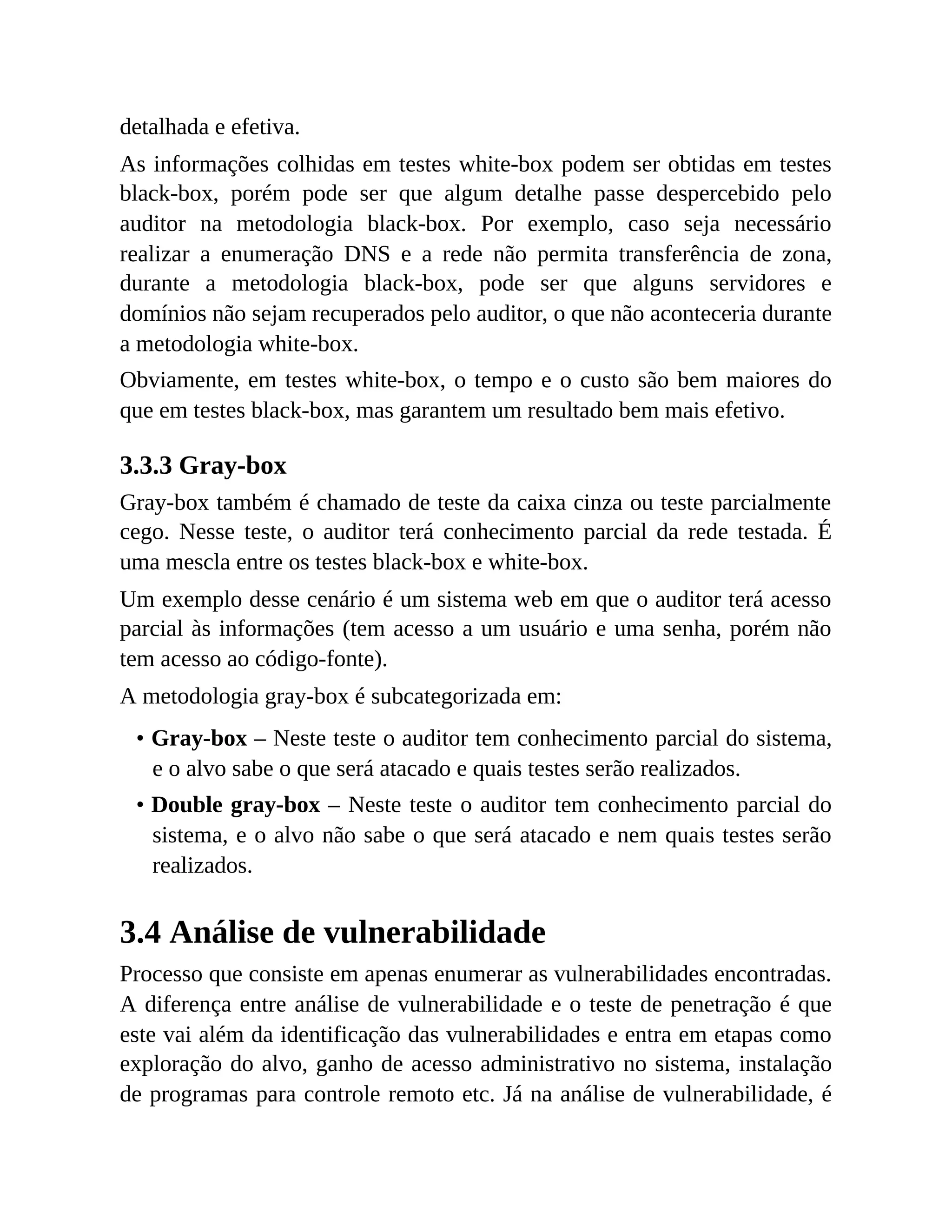 detalhada e efetiva.
As informações colhidas em testes white-box podem ser obtidas em testes
black-box, porém pode ser que algum detalhe passe despercebido pelo
auditor na metodologia black-box. Por exemplo, caso seja necessário
realizar a enumeração DNS e a rede não permita transferência de zona,
durante a metodologia black-box, pode ser que alguns servidores e
domínios não sejam recuperados pelo auditor, o que não aconteceria durante
a metodologia white-box.
Obviamente, em testes white-box, o tempo e o custo são bem maiores do
que em testes black-box, mas garantem um resultado bem mais efetivo.
3.3.3 Gray-box
Gray-box também é chamado de teste da caixa cinza ou teste parcialmente
cego. Nesse teste, o auditor terá conhecimento parcial da rede testada. É
uma mescla entre os testes black-box e white-box.
Um exemplo desse cenário é um sistema web em que o auditor terá acesso
parcial às informações (tem acesso a um usuário e uma senha, porém não
tem acesso ao código-fonte).
A metodologia gray-box é subcategorizada em:
• Gray-box – Neste teste o auditor tem conhecimento parcial do sistema,
e o alvo sabe o que será atacado e quais testes serão realizados.
• Double gray-box – Neste teste o auditor tem conhecimento parcial do
sistema, e o alvo não sabe o que será atacado e nem quais testes serão
realizados.
3.4 Análise de vulnerabilidade
Processo que consiste em apenas enumerar as vulnerabilidades encontradas.
A diferença entre análise de vulnerabilidade e o teste de penetração é que
este vai além da identificação das vulnerabilidades e entra em etapas como
exploração do alvo, ganho de acesso administrativo no sistema, instalação
de programas para controle remoto etc. Já na análise de vulnerabilidade, é
 
