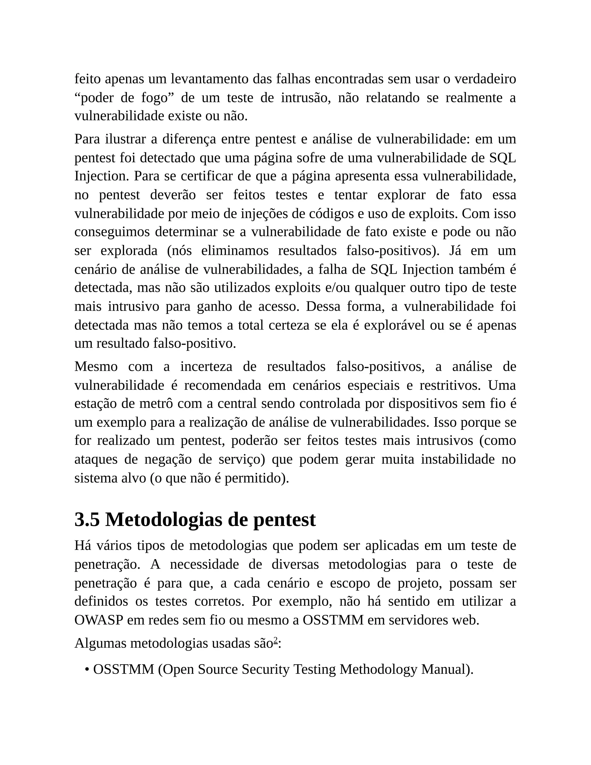 feito apenas um levantamento das falhas encontradas sem usar o verdadeiro
“poder de fogo” de um teste de intrusão, não relatando se realmente a
vulnerabilidade existe ou não.
Para ilustrar a diferença entre pentest e análise de vulnerabilidade: em um
pentest foi detectado que uma página sofre de uma vulnerabilidade de SQL
Injection. Para se certificar de que a página apresenta essa vulnerabilidade,
no pentest deverão ser feitos testes e tentar explorar de fato essa
vulnerabilidade por meio de injeções de códigos e uso de exploits. Com isso
conseguimos determinar se a vulnerabilidade de fato existe e pode ou não
ser explorada (nós eliminamos resultados falso-positivos). Já em um
cenário de análise de vulnerabilidades, a falha de SQL Injection também é
detectada, mas não são utilizados exploits e/ou qualquer outro tipo de teste
mais intrusivo para ganho de acesso. Dessa forma, a vulnerabilidade foi
detectada mas não temos a total certeza se ela é explorável ou se é apenas
um resultado falso-positivo.
Mesmo com a incerteza de resultados falso-positivos, a análise de
vulnerabilidade é recomendada em cenários especiais e restritivos. Uma
estação de metrô com a central sendo controlada por dispositivos sem fio é
um exemplo para a realização de análise de vulnerabilidades. Isso porque se
for realizado um pentest, poderão ser feitos testes mais intrusivos (como
ataques de negação de serviço) que podem gerar muita instabilidade no
sistema alvo (o que não é permitido).
3.5 Metodologias de pentest
Há vários tipos de metodologias que podem ser aplicadas em um teste de
penetração. A necessidade de diversas metodologias para o teste de
penetração é para que, a cada cenário e escopo de projeto, possam ser
definidos os testes corretos. Por exemplo, não há sentido em utilizar a
OWASP em redes sem fio ou mesmo a OSSTMM em servidores web.
Algumas metodologias usadas são2
:
• OSSTMM (Open Source Security Testing Methodology Manual).
 