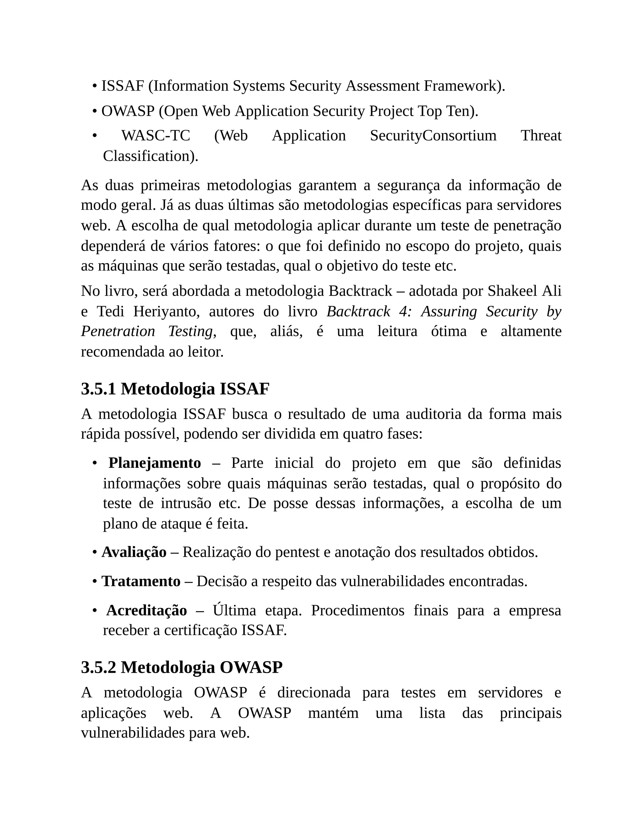 • ISSAF (Information Systems Security Assessment Framework).
• OWASP (Open Web Application Security Project Top Ten).
• WASC-TC (Web Application SecurityConsortium Threat
Classification).
As duas primeiras metodologias garantem a segurança da informação de
modo geral. Já as duas últimas são metodologias específicas para servidores
web. A escolha de qual metodologia aplicar durante um teste de penetração
dependerá de vários fatores: o que foi definido no escopo do projeto, quais
as máquinas que serão testadas, qual o objetivo do teste etc.
No livro, será abordada a metodologia Backtrack – adotada por Shakeel Ali
e Tedi Heriyanto, autores do livro Backtrack 4: Assuring Security by
Penetration Testing, que, aliás, é uma leitura ótima e altamente
recomendada ao leitor.
3.5.1 Metodologia ISSAF
A metodologia ISSAF busca o resultado de uma auditoria da forma mais
rápida possível, podendo ser dividida em quatro fases:
• Planejamento – Parte inicial do projeto em que são definidas
informações sobre quais máquinas serão testadas, qual o propósito do
teste de intrusão etc. De posse dessas informações, a escolha de um
plano de ataque é feita.
• Avaliação – Realização do pentest e anotação dos resultados obtidos.
• Tratamento – Decisão a respeito das vulnerabilidades encontradas.
• Acreditação – Última etapa. Procedimentos finais para a empresa
receber a certificação ISSAF.
3.5.2 Metodologia OWASP
A metodologia OWASP é direcionada para testes em servidores e
aplicações web. A OWASP mantém uma lista das principais
vulnerabilidades para web.
 