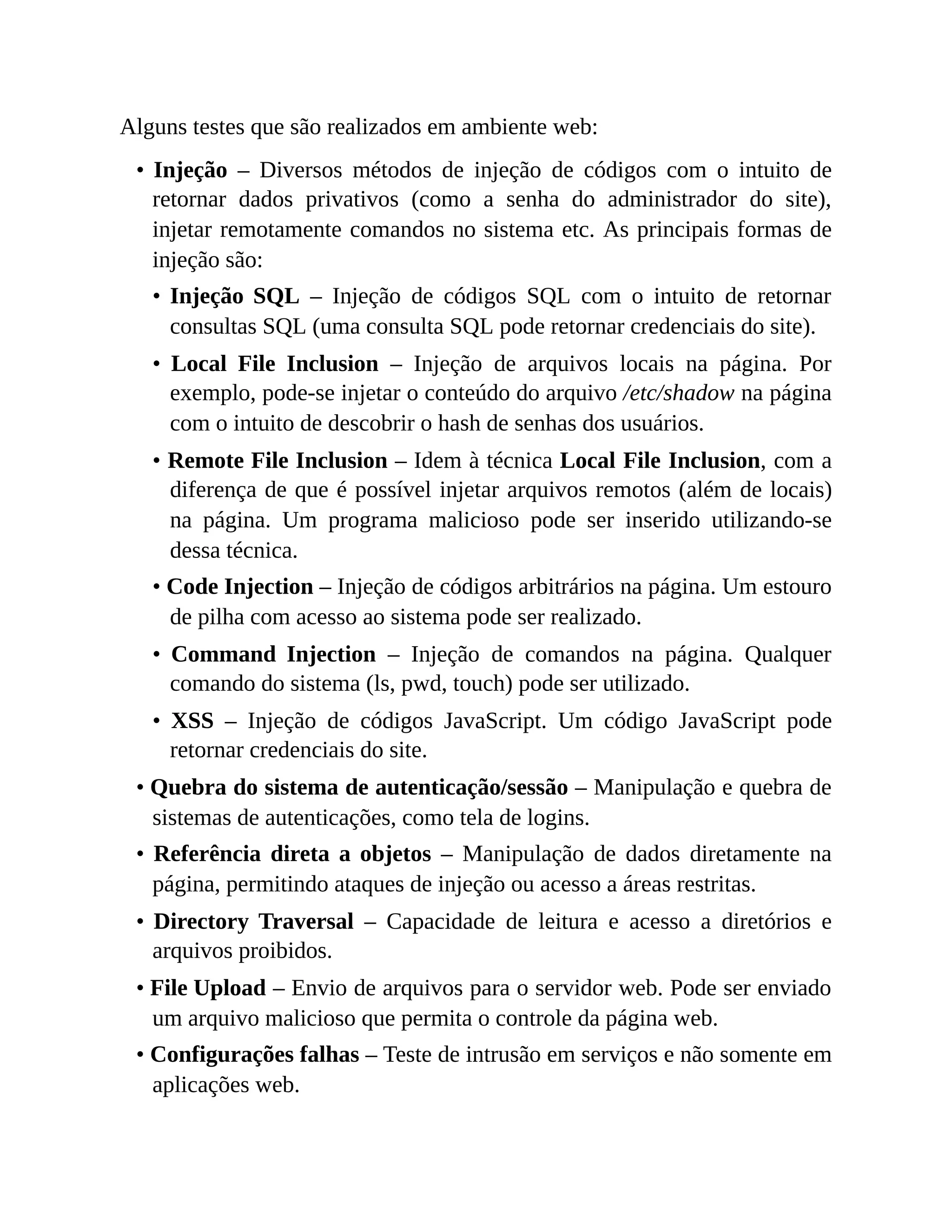 Alguns testes que são realizados em ambiente web:
• Injeção – Diversos métodos de injeção de códigos com o intuito de
retornar dados privativos (como a senha do administrador do site),
injetar remotamente comandos no sistema etc. As principais formas de
injeção são:
• Injeção SQL – Injeção de códigos SQL com o intuito de retornar
consultas SQL (uma consulta SQL pode retornar credenciais do site).
• Local File Inclusion – Injeção de arquivos locais na página. Por
exemplo, pode-se injetar o conteúdo do arquivo /etc/shadow na página
com o intuito de descobrir o hash de senhas dos usuários.
• Remote File Inclusion – Idem à técnica Local File Inclusion, com a
diferença de que é possível injetar arquivos remotos (além de locais)
na página. Um programa malicioso pode ser inserido utilizando-se
dessa técnica.
• Code Injection – Injeção de códigos arbitrários na página. Um estouro
de pilha com acesso ao sistema pode ser realizado.
• Command Injection – Injeção de comandos na página. Qualquer
comando do sistema (ls, pwd, touch) pode ser utilizado.
• XSS – Injeção de códigos JavaScript. Um código JavaScript pode
retornar credenciais do site.
• Quebra do sistema de autenticação/sessão – Manipulação e quebra de
sistemas de autenticações, como tela de logins.
• Referência direta a objetos – Manipulação de dados diretamente na
página, permitindo ataques de injeção ou acesso a áreas restritas.
• Directory Traversal – Capacidade de leitura e acesso a diretórios e
arquivos proibidos.
• File Upload – Envio de arquivos para o servidor web. Pode ser enviado
um arquivo malicioso que permita o controle da página web.
• Configurações falhas – Teste de intrusão em serviços e não somente em
aplicações web.
 