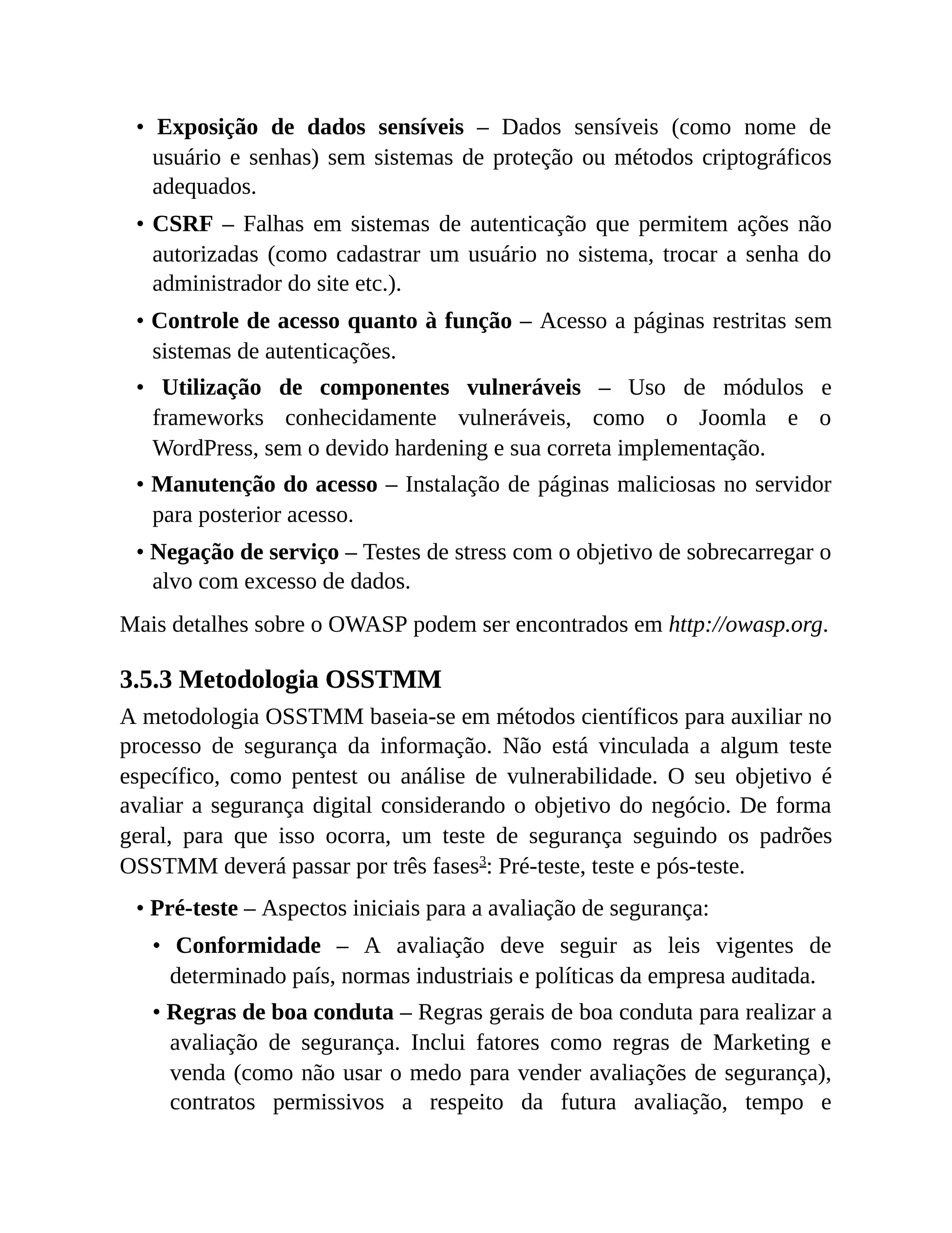 • Exposição de dados sensíveis – Dados sensíveis (como nome de
usuário e senhas) sem sistemas de proteção ou métodos criptográficos
adequados.
• CSRF – Falhas em sistemas de autenticação que permitem ações não
autorizadas (como cadastrar um usuário no sistema, trocar a senha do
administrador do site etc.).
• Controle de acesso quanto à função – Acesso a páginas restritas sem
sistemas de autenticações.
• Utilização de componentes vulneráveis – Uso de módulos e
frameworks conhecidamente vulneráveis, como o Joomla e o
WordPress, sem o devido hardening e sua correta implementação.
• Manutenção do acesso – Instalação de páginas maliciosas no servidor
para posterior acesso.
• Negação de serviço – Testes de stress com o objetivo de sobrecarregar o
alvo com excesso de dados.
Mais detalhes sobre o OWASP podem ser encontrados em http://owasp.org.
3.5.3 Metodologia OSSTMM
A metodologia OSSTMM baseia-se em métodos científicos para auxiliar no
processo de segurança da informação. Não está vinculada a algum teste
específico, como pentest ou análise de vulnerabilidade. O seu objetivo é
avaliar a segurança digital considerando o objetivo do negócio. De forma
geral, para que isso ocorra, um teste de segurança seguindo os padrões
OSSTMM deverá passar por três fases3
: Pré-teste, teste e pós-teste.
• Pré-teste – Aspectos iniciais para a avaliação de segurança:
• Conformidade – A avaliação deve seguir as leis vigentes de
determinado país, normas industriais e políticas da empresa auditada.
• Regras de boa conduta – Regras gerais de boa conduta para realizar a
avaliação de segurança. Inclui fatores como regras de Marketing e
venda (como não usar o medo para vender avaliações de segurança),
contratos permissivos a respeito da futura avaliação, tempo e
 