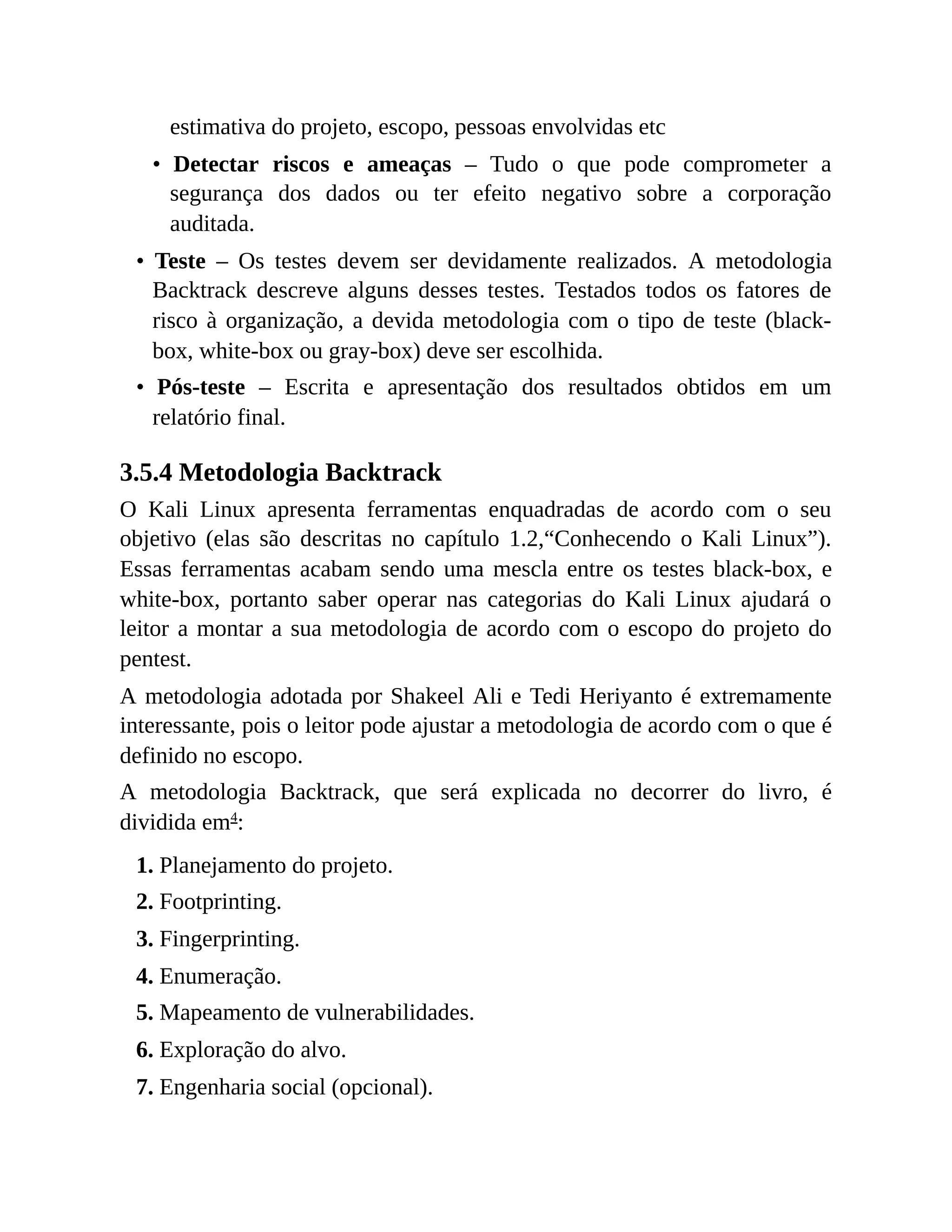 estimativa do projeto, escopo, pessoas envolvidas etc
• Detectar riscos e ameaças – Tudo o que pode comprometer a
segurança dos dados ou ter efeito negativo sobre a corporação
auditada.
• Teste – Os testes devem ser devidamente realizados. A metodologia
Backtrack descreve alguns desses testes. Testados todos os fatores de
risco à organização, a devida metodologia com o tipo de teste (black-
box, white-box ou gray-box) deve ser escolhida.
• Pós-teste – Escrita e apresentação dos resultados obtidos em um
relatório final.
3.5.4 Metodologia Backtrack
O Kali Linux apresenta ferramentas enquadradas de acordo com o seu
objetivo (elas são descritas no capítulo 1.2,“Conhecendo o Kali Linux”).
Essas ferramentas acabam sendo uma mescla entre os testes black-box, e
white-box, portanto saber operar nas categorias do Kali Linux ajudará o
leitor a montar a sua metodologia de acordo com o escopo do projeto do
pentest.
A metodologia adotada por Shakeel Ali e Tedi Heriyanto é extremamente
interessante, pois o leitor pode ajustar a metodologia de acordo com o que é
definido no escopo.
A metodologia Backtrack, que será explicada no decorrer do livro, é
dividida em4
:
1. Planejamento do projeto.
2. Footprinting.
3. Fingerprinting.
4. Enumeração.
5. Mapeamento de vulnerabilidades.
6. Exploração do alvo.
7. Engenharia social (opcional).
 