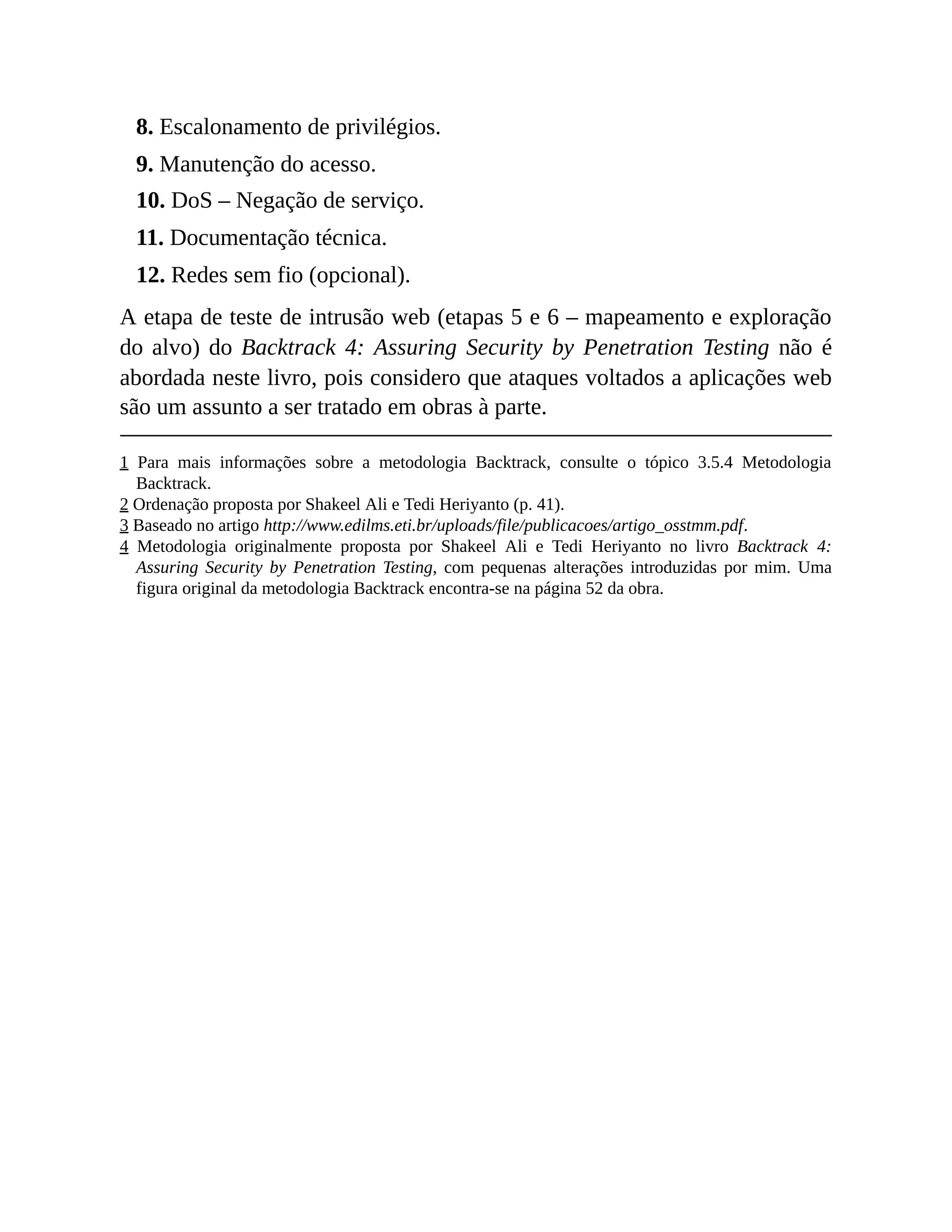 8. Escalonamento de privilégios.
9. Manutenção do acesso.
10. DoS – Negação de serviço.
11. Documentação técnica.
12. Redes sem fio (opcional).
A etapa de teste de intrusão web (etapas 5 e 6 – mapeamento e exploração
do alvo) do Backtrack 4: Assuring Security by Penetration Testing não é
abordada neste livro, pois considero que ataques voltados a aplicações web
são um assunto a ser tratado em obras à parte.
1 Para mais informações sobre a metodologia Backtrack, consulte o tópico 3.5.4 Metodologia
Backtrack.
2 Ordenação proposta por Shakeel Ali e Tedi Heriyanto (p. 41).
3 Baseado no artigo http://www.edilms.eti.br/uploads/file/publicacoes/artigo_osstmm.pdf.
4 Metodologia originalmente proposta por Shakeel Ali e Tedi Heriyanto no livro Backtrack 4:
Assuring Security by Penetration Testing, com pequenas alterações introduzidas por mim. Uma
figura original da metodologia Backtrack encontra-se na página 52 da obra.
 