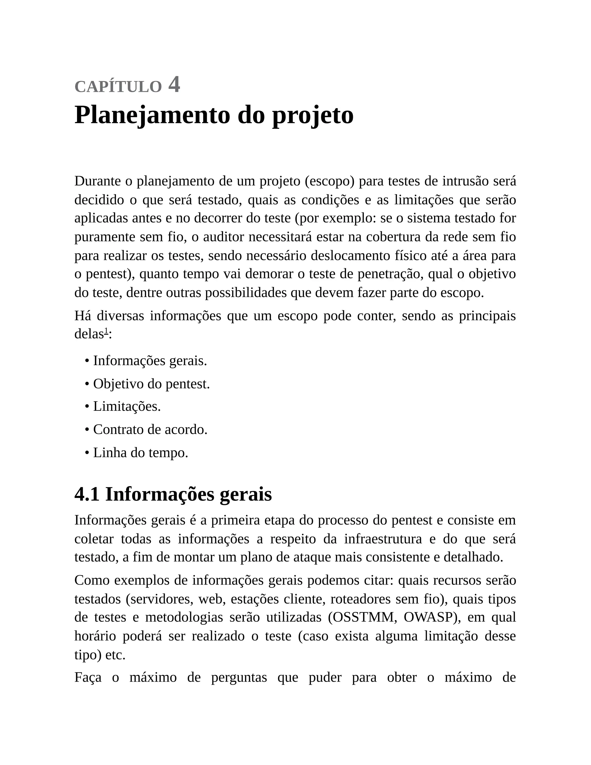 capítulo 4
Planejamento do projeto
Durante o planejamento de um projeto (escopo) para testes de intrusão será
decidido o que será testado, quais as condições e as limitações que serão
aplicadas antes e no decorrer do teste (por exemplo: se o sistema testado for
puramente sem fio, o auditor necessitará estar na cobertura da rede sem fio
para realizar os testes, sendo necessário deslocamento físico até a área para
o pentest), quanto tempo vai demorar o teste de penetração, qual o objetivo
do teste, dentre outras possibilidades que devem fazer parte do escopo.
Há diversas informações que um escopo pode conter, sendo as principais
delas1
:
• Informações gerais.
• Objetivo do pentest.
• Limitações.
• Contrato de acordo.
• Linha do tempo.
4.1 Informações gerais
Informações gerais é a primeira etapa do processo do pentest e consiste em
coletar todas as informações a respeito da infraestrutura e do que será
testado, a fim de montar um plano de ataque mais consistente e detalhado.
Como exemplos de informações gerais podemos citar: quais recursos serão
testados (servidores, web, estações cliente, roteadores sem fio), quais tipos
de testes e metodologias serão utilizadas (OSSTMM, OWASP), em qual
horário poderá ser realizado o teste (caso exista alguma limitação desse
tipo) etc.
Faça o máximo de perguntas que puder para obter o máximo de
 