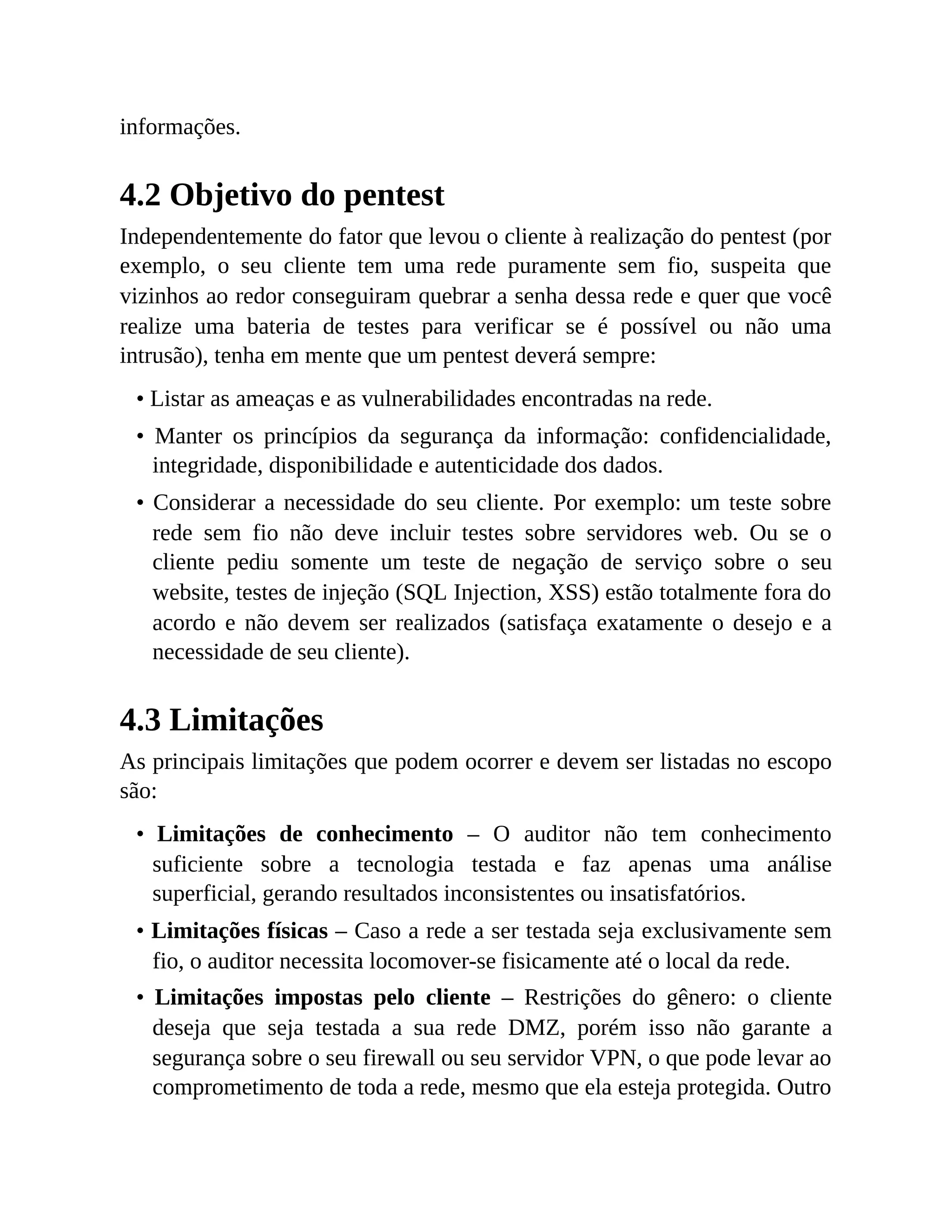 informações.
4.2 Objetivo do pentest
Independentemente do fator que levou o cliente à realização do pentest (por
exemplo, o seu cliente tem uma rede puramente sem fio, suspeita que
vizinhos ao redor conseguiram quebrar a senha dessa rede e quer que você
realize uma bateria de testes para verificar se é possível ou não uma
intrusão), tenha em mente que um pentest deverá sempre:
• Listar as ameaças e as vulnerabilidades encontradas na rede.
• Manter os princípios da segurança da informação: confidencialidade,
integridade, disponibilidade e autenticidade dos dados.
• Considerar a necessidade do seu cliente. Por exemplo: um teste sobre
rede sem fio não deve incluir testes sobre servidores web. Ou se o
cliente pediu somente um teste de negação de serviço sobre o seu
website, testes de injeção (SQL Injection, XSS) estão totalmente fora do
acordo e não devem ser realizados (satisfaça exatamente o desejo e a
necessidade de seu cliente).
4.3 Limitações
As principais limitações que podem ocorrer e devem ser listadas no escopo
são:
• Limitações de conhecimento – O auditor não tem conhecimento
suficiente sobre a tecnologia testada e faz apenas uma análise
superficial, gerando resultados inconsistentes ou insatisfatórios.
• Limitações físicas – Caso a rede a ser testada seja exclusivamente sem
fio, o auditor necessita locomover-se fisicamente até o local da rede.
• Limitações impostas pelo cliente – Restrições do gênero: o cliente
deseja que seja testada a sua rede DMZ, porém isso não garante a
segurança sobre o seu firewall ou seu servidor VPN, o que pode levar ao
comprometimento de toda a rede, mesmo que ela esteja protegida. Outro
 