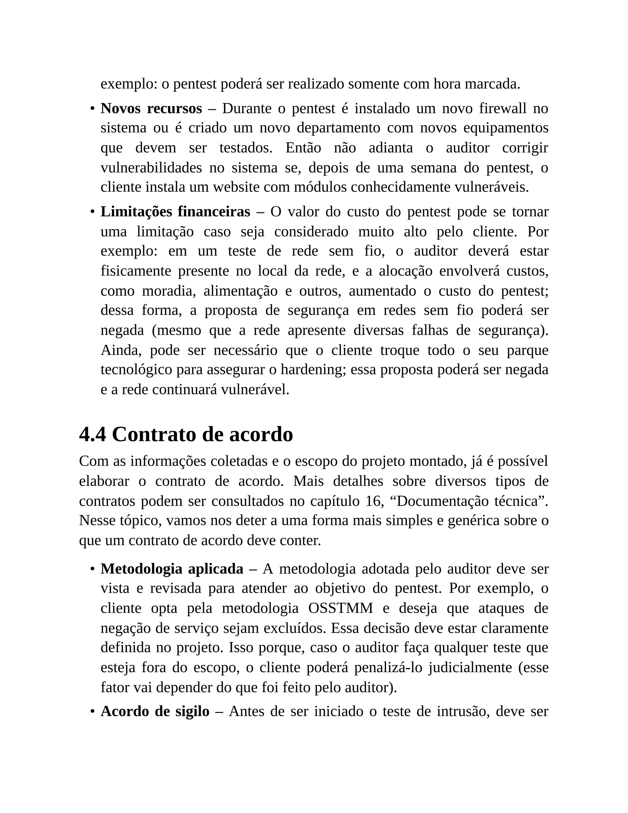 exemplo: o pentest poderá ser realizado somente com hora marcada.
• Novos recursos – Durante o pentest é instalado um novo firewall no
sistema ou é criado um novo departamento com novos equipamentos
que devem ser testados. Então não adianta o auditor corrigir
vulnerabilidades no sistema se, depois de uma semana do pentest, o
cliente instala um website com módulos conhecidamente vulneráveis.
• Limitações financeiras – O valor do custo do pentest pode se tornar
uma limitação caso seja considerado muito alto pelo cliente. Por
exemplo: em um teste de rede sem fio, o auditor deverá estar
fisicamente presente no local da rede, e a alocação envolverá custos,
como moradia, alimentação e outros, aumentado o custo do pentest;
dessa forma, a proposta de segurança em redes sem fio poderá ser
negada (mesmo que a rede apresente diversas falhas de segurança).
Ainda, pode ser necessário que o cliente troque todo o seu parque
tecnológico para assegurar o hardening; essa proposta poderá ser negada
e a rede continuará vulnerável.
4.4 Contrato de acordo
Com as informações coletadas e o escopo do projeto montado, já é possível
elaborar o contrato de acordo. Mais detalhes sobre diversos tipos de
contratos podem ser consultados no capítulo 16, “Documentação técnica”.
Nesse tópico, vamos nos deter a uma forma mais simples e genérica sobre o
que um contrato de acordo deve conter.
• Metodologia aplicada – A metodologia adotada pelo auditor deve ser
vista e revisada para atender ao objetivo do pentest. Por exemplo, o
cliente opta pela metodologia OSSTMM e deseja que ataques de
negação de serviço sejam excluídos. Essa decisão deve estar claramente
definida no projeto. Isso porque, caso o auditor faça qualquer teste que
esteja fora do escopo, o cliente poderá penalizá-lo judicialmente (esse
fator vai depender do que foi feito pelo auditor).
• Acordo de sigilo – Antes de ser iniciado o teste de intrusão, deve ser
 