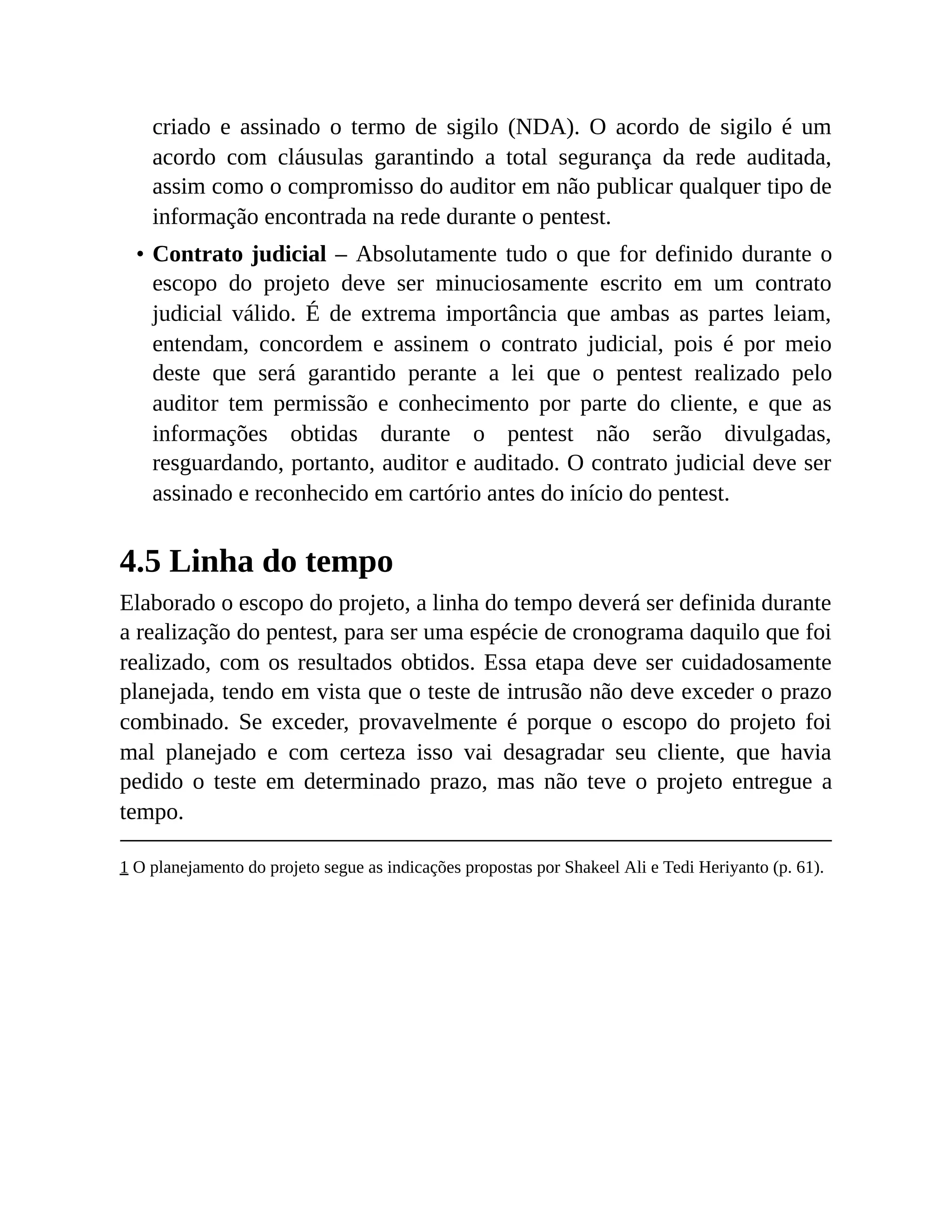 criado e assinado o termo de sigilo (NDA). O acordo de sigilo é um
acordo com cláusulas garantindo a total segurança da rede auditada,
assim como o compromisso do auditor em não publicar qualquer tipo de
informação encontrada na rede durante o pentest.
• Contrato judicial – Absolutamente tudo o que for definido durante o
escopo do projeto deve ser minuciosamente escrito em um contrato
judicial válido. É de extrema importância que ambas as partes leiam,
entendam, concordem e assinem o contrato judicial, pois é por meio
deste que será garantido perante a lei que o pentest realizado pelo
auditor tem permissão e conhecimento por parte do cliente, e que as
informações obtidas durante o pentest não serão divulgadas,
resguardando, portanto, auditor e auditado. O contrato judicial deve ser
assinado e reconhecido em cartório antes do início do pentest.
4.5 Linha do tempo
Elaborado o escopo do projeto, a linha do tempo deverá ser definida durante
a realização do pentest, para ser uma espécie de cronograma daquilo que foi
realizado, com os resultados obtidos. Essa etapa deve ser cuidadosamente
planejada, tendo em vista que o teste de intrusão não deve exceder o prazo
combinado. Se exceder, provavelmente é porque o escopo do projeto foi
mal planejado e com certeza isso vai desagradar seu cliente, que havia
pedido o teste em determinado prazo, mas não teve o projeto entregue a
tempo.
1 O planejamento do projeto segue as indicações propostas por Shakeel Ali e Tedi Heriyanto (p. 61).
 