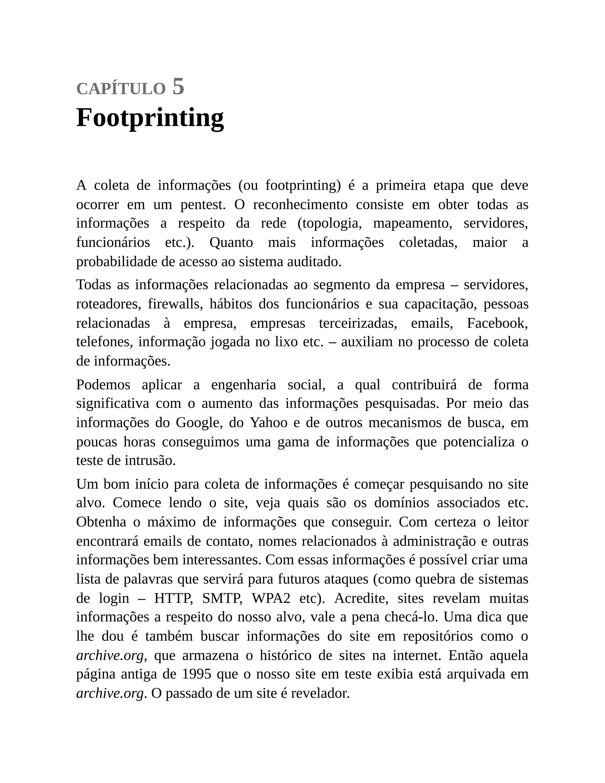 capítulo 5
Footprinting
A coleta de informações (ou footprinting) é a primeira etapa que deve
ocorrer em um pentest. O reconhecimento consiste em obter todas as
informações a respeito da rede (topologia, mapeamento, servidores,
funcionários etc.). Quanto mais informações coletadas, maior a
probabilidade de acesso ao sistema auditado.
Todas as informações relacionadas ao segmento da empresa – servidores,
roteadores, firewalls, hábitos dos funcionários e sua capacitação, pessoas
relacionadas à empresa, empresas terceirizadas, emails, Facebook,
telefones, informação jogada no lixo etc. – auxiliam no processo de coleta
de informações.
Podemos aplicar a engenharia social, a qual contribuirá de forma
significativa com o aumento das informações pesquisadas. Por meio das
informações do Google, do Yahoo e de outros mecanismos de busca, em
poucas horas conseguimos uma gama de informações que potencializa o
teste de intrusão.
Um bom início para coleta de informações é começar pesquisando no site
alvo. Comece lendo o site, veja quais são os domínios associados etc.
Obtenha o máximo de informações que conseguir. Com certeza o leitor
encontrará emails de contato, nomes relacionados à administração e outras
informações bem interessantes. Com essas informações é possível criar uma
lista de palavras que servirá para futuros ataques (como quebra de sistemas
de login – HTTP, SMTP, WPA2 etc). Acredite, sites revelam muitas
informações a respeito do nosso alvo, vale a pena checá-lo. Uma dica que
lhe dou é também buscar informações do site em repositórios como o
archive.org, que armazena o histórico de sites na internet. Então aquela
página antiga de 1995 que o nosso site em teste exibia está arquivada em
archive.org. O passado de um site é revelador.
 