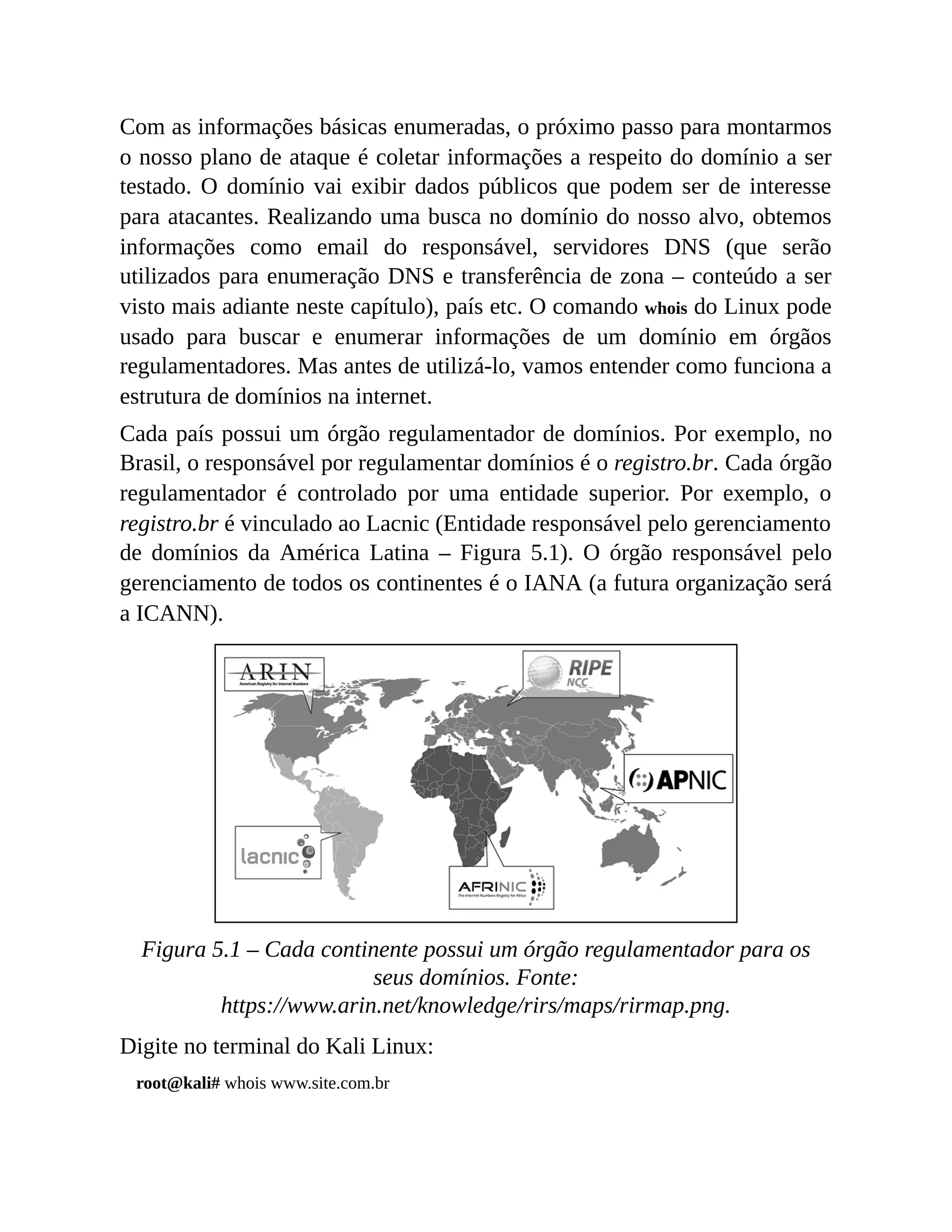Com as informações básicas enumeradas, o próximo passo para montarmos
o nosso plano de ataque é coletar informações a respeito do domínio a ser
testado. O domínio vai exibir dados públicos que podem ser de interesse
para atacantes. Realizando uma busca no domínio do nosso alvo, obtemos
informações como email do responsável, servidores DNS (que serão
utilizados para enumeração DNS e transferência de zona – conteúdo a ser
visto mais adiante neste capítulo), país etc. O comando whois do Linux pode
usado para buscar e enumerar informações de um domínio em órgãos
regulamentadores. Mas antes de utilizá-lo, vamos entender como funciona a
estrutura de domínios na internet.
Cada país possui um órgão regulamentador de domínios. Por exemplo, no
Brasil, o responsável por regulamentar domínios é o registro.br. Cada órgão
regulamentador é controlado por uma entidade superior. Por exemplo, o
registro.br é vinculado ao Lacnic (Entidade responsável pelo gerenciamento
de domínios da América Latina – Figura 5.1). O órgão responsável pelo
gerenciamento de todos os continentes é o IANA (a futura organização será
a ICANN).
Figura 5.1 – Cada continente possui um órgão regulamentador para os
seus domínios. Fonte:
https://www.arin.net/knowledge/rirs/maps/rirmap.png.
Digite no terminal do Kali Linux:
root@kali# whois www.site.com.br
 
