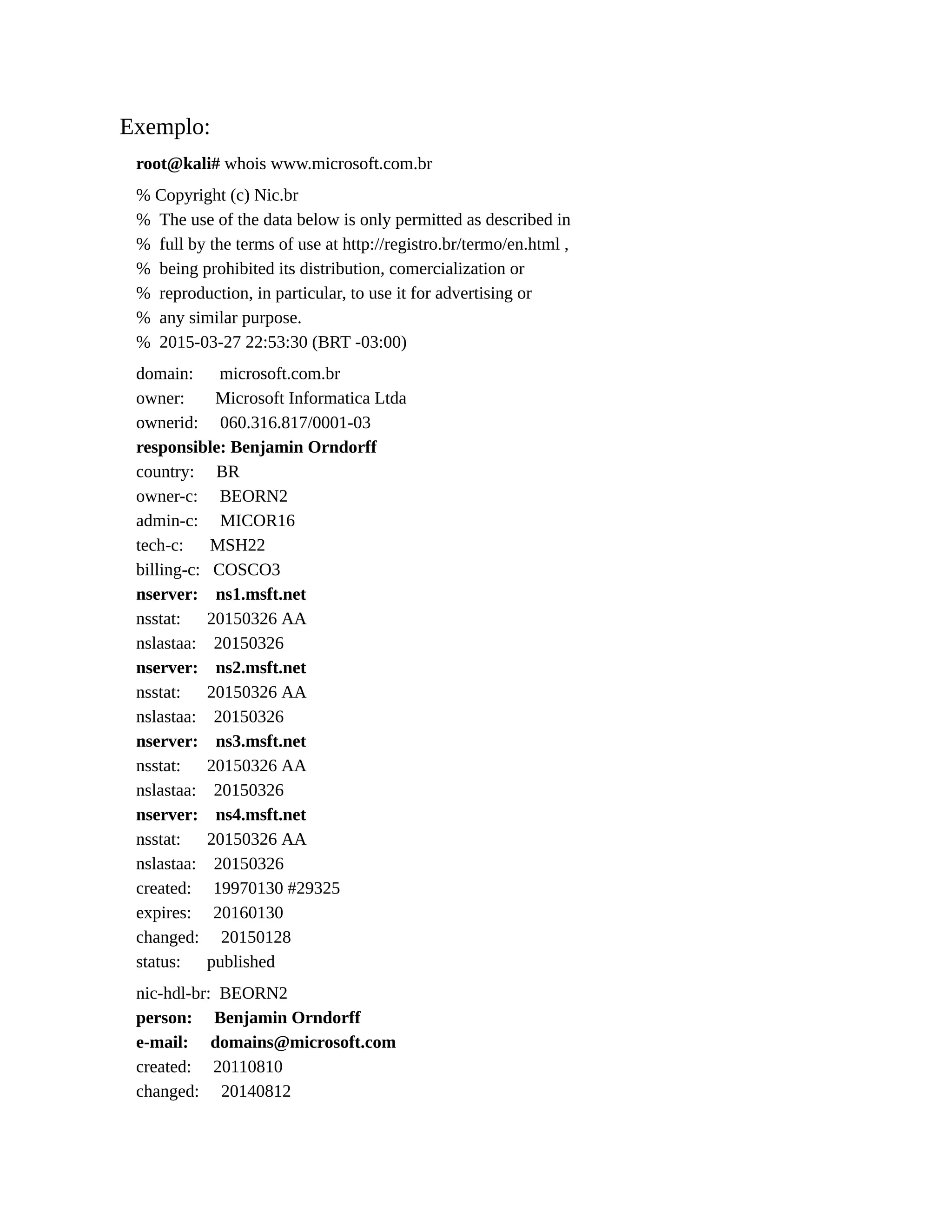 Exemplo:
root@kali# whois www.microsoft.com.br
% Copyright (c) Nic.br
% The use of the data below is only permitted as described in
% full by the terms of use at http://registro.br/termo/en.html ,
% being prohibited its distribution, comercialization or
% reproduction, in particular, to use it for advertising or
% any similar purpose.
% 2015-03-27 22:53:30 (BRT -03:00)
domain: microsoft.com.br
owner: Microsoft Informatica Ltda
ownerid: 060.316.817/0001-03
responsible: Benjamin Orndorff
country: BR
owner-c: BEORN2
admin-c: MICOR16
tech-c: MSH22
billing-c: COSCO3
nserver: ns1.msft.net
nsstat: 20150326 AA
nslastaa: 20150326
nserver: ns2.msft.net
nsstat: 20150326 AA
nslastaa: 20150326
nserver: ns3.msft.net
nsstat: 20150326 AA
nslastaa: 20150326
nserver: ns4.msft.net
nsstat: 20150326 AA
nslastaa: 20150326
created: 19970130 #29325
expires: 20160130
changed: 20150128
status: published
nic-hdl-br: BEORN2
person: Benjamin Orndorff
e-mail: domains@microsoft.com
created: 20110810
changed: 20140812
 