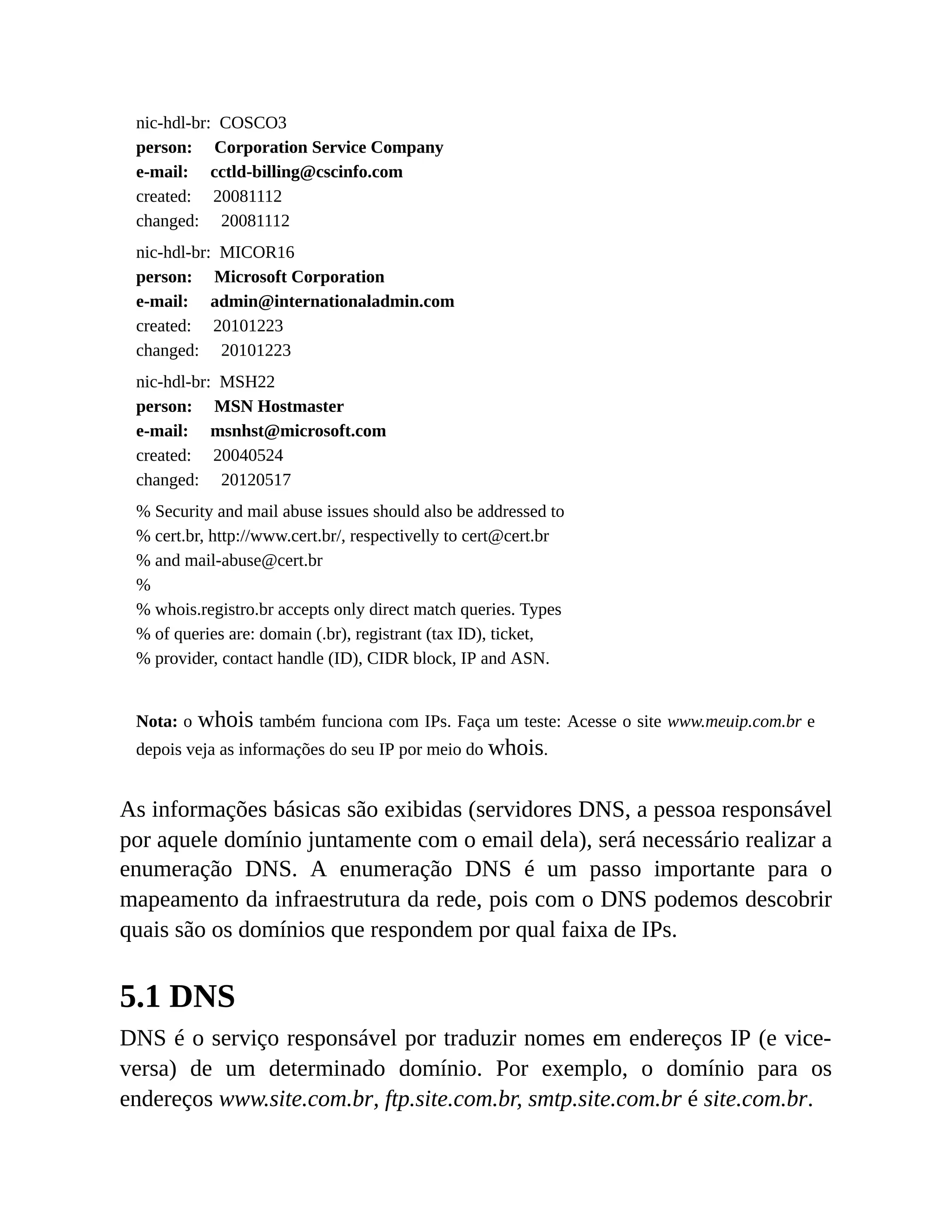 nic-hdl-br: COSCO3
person: Corporation Service Company
e-mail: cctld-billing@cscinfo.com
created: 20081112
changed: 20081112
nic-hdl-br: MICOR16
person: Microsoft Corporation
e-mail: admin@internationaladmin.com
created: 20101223
changed: 20101223
nic-hdl-br: MSH22
person: MSN Hostmaster
e-mail: msnhst@microsoft.com
created: 20040524
changed: 20120517
% Security and mail abuse issues should also be addressed to
% cert.br, http://www.cert.br/, respectivelly to cert@cert.br
% and mail-abuse@cert.br
%
% whois.registro.br accepts only direct match queries. Types
% of queries are: domain (.br), registrant (tax ID), ticket,
% provider, contact handle (ID), CIDR block, IP and ASN.
Nota: o whois também funciona com IPs. Faça um teste: Acesse o site www.meuip.com.br e
depois veja as informações do seu IP por meio do whois.
As informações básicas são exibidas (servidores DNS, a pessoa responsável
por aquele domínio juntamente com o email dela), será necessário realizar a
enumeração DNS. A enumeração DNS é um passo importante para o
mapeamento da infraestrutura da rede, pois com o DNS podemos descobrir
quais são os domínios que respondem por qual faixa de IPs.
5.1 DNS
DNS é o serviço responsável por traduzir nomes em endereços IP (e vice-
versa) de um determinado domínio. Por exemplo, o domínio para os
endereços www.site.com.br, ftp.site.com.br, smtp.site.com.br é site.com.br.
 