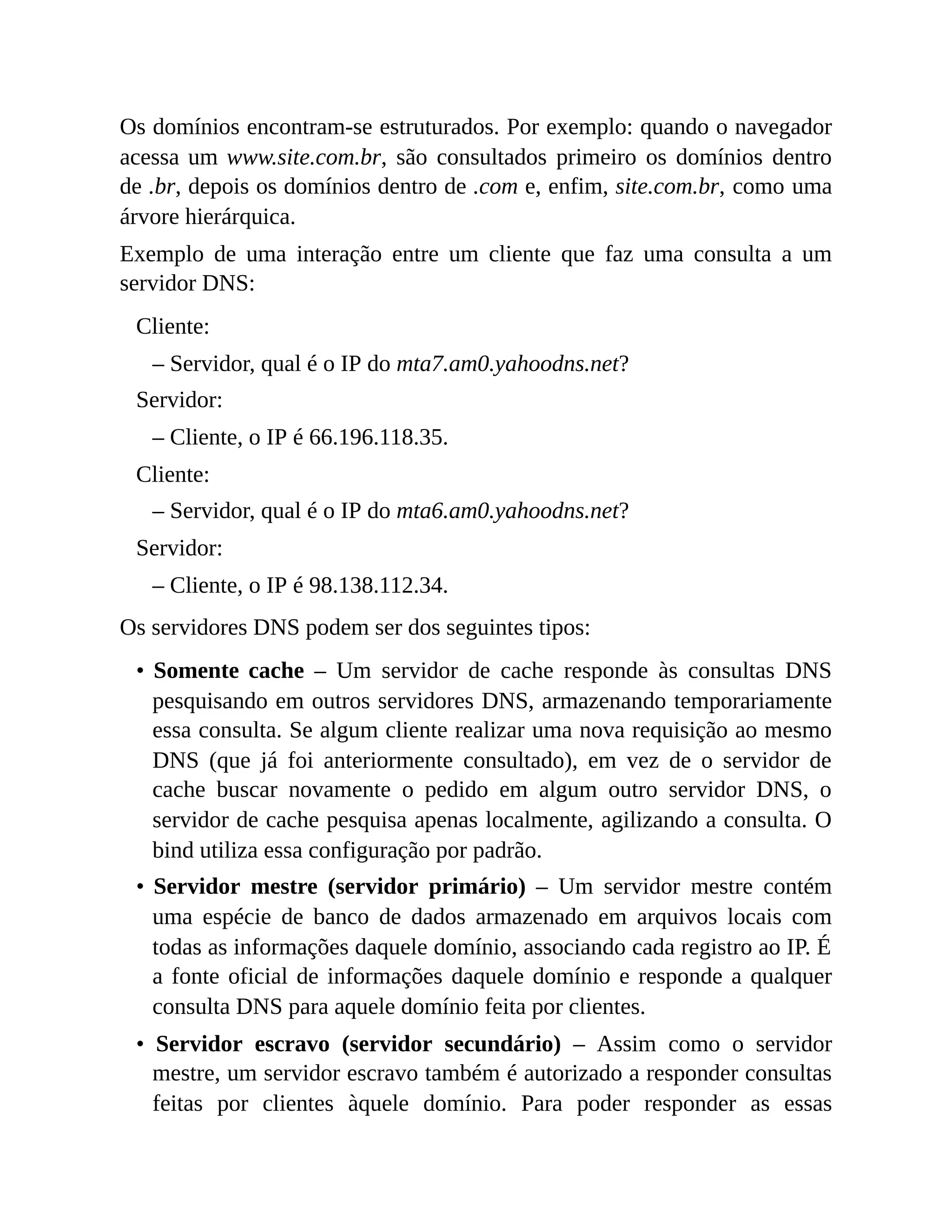 Os domínios encontram-se estruturados. Por exemplo: quando o navegador
acessa um www.site.com.br, são consultados primeiro os domínios dentro
de .br, depois os domínios dentro de .com e, enfim, site.com.br, como uma
árvore hierárquica.
Exemplo de uma interação entre um cliente que faz uma consulta a um
servidor DNS:
Cliente:
– Servidor, qual é o IP do mta7.am0.yahoodns.net?
Servidor:
– Cliente, o IP é 66.196.118.35.
Cliente:
– Servidor, qual é o IP do mta6.am0.yahoodns.net?
Servidor:
– Cliente, o IP é 98.138.112.34.
Os servidores DNS podem ser dos seguintes tipos:
• Somente cache – Um servidor de cache responde às consultas DNS
pesquisando em outros servidores DNS, armazenando temporariamente
essa consulta. Se algum cliente realizar uma nova requisição ao mesmo
DNS (que já foi anteriormente consultado), em vez de o servidor de
cache buscar novamente o pedido em algum outro servidor DNS, o
servidor de cache pesquisa apenas localmente, agilizando a consulta. O
bind utiliza essa configuração por padrão.
• Servidor mestre (servidor primário) – Um servidor mestre contém
uma espécie de banco de dados armazenado em arquivos locais com
todas as informações daquele domínio, associando cada registro ao IP. É
a fonte oficial de informações daquele domínio e responde a qualquer
consulta DNS para aquele domínio feita por clientes.
• Servidor escravo (servidor secundário) – Assim como o servidor
mestre, um servidor escravo também é autorizado a responder consultas
feitas por clientes àquele domínio. Para poder responder as essas
 