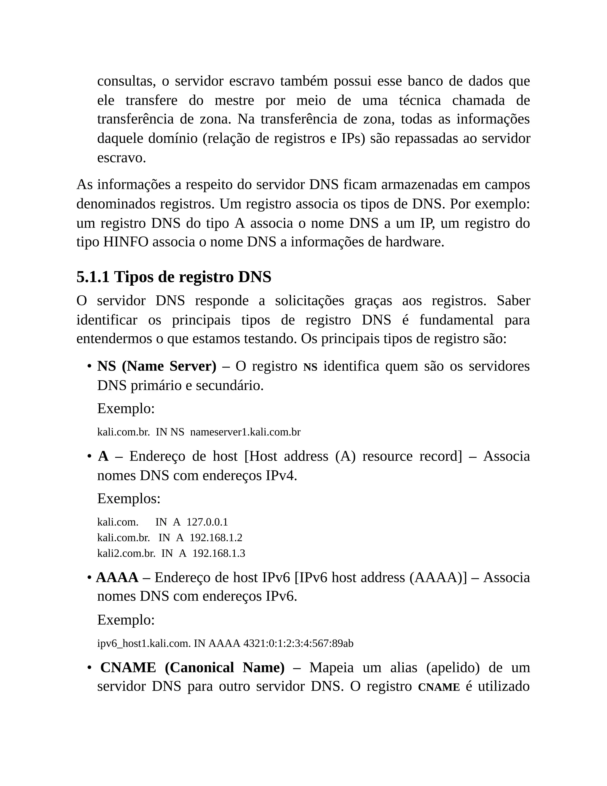 consultas, o servidor escravo também possui esse banco de dados que
ele transfere do mestre por meio de uma técnica chamada de
transferência de zona. Na transferência de zona, todas as informações
daquele domínio (relação de registros e IPs) são repassadas ao servidor
escravo.
As informações a respeito do servidor DNS ficam armazenadas em campos
denominados registros. Um registro associa os tipos de DNS. Por exemplo:
um registro DNS do tipo A associa o nome DNS a um IP, um registro do
tipo HINFO associa o nome DNS a informações de hardware.
5.1.1 Tipos de registro DNS
O servidor DNS responde a solicitações graças aos registros. Saber
identificar os principais tipos de registro DNS é fundamental para
entendermos o que estamos testando. Os principais tipos de registro são:
• NS (Name Server) – O registro NS identifica quem são os servidores
DNS primário e secundário.
Exemplo:
kali.com.br. IN NS nameserver1.kali.com.br
• A – Endereço de host [Host address (A) resource record] – Associa
nomes DNS com endereços IPv4.
Exemplos:
kali.com. IN A 127.0.0.1
kali.com.br. IN A 192.168.1.2
kali2.com.br. IN A 192.168.1.3
• AAAA – Endereço de host IPv6 [IPv6 host address (AAAA)] – Associa
nomes DNS com endereços IPv6.
Exemplo:
ipv6_host1.kali.com. IN AAAA 4321:0:1:2:3:4:567:89ab
• CNAME (Canonical Name) – Mapeia um alias (apelido) de um
servidor DNS para outro servidor DNS. O registro CNAME é utilizado
 