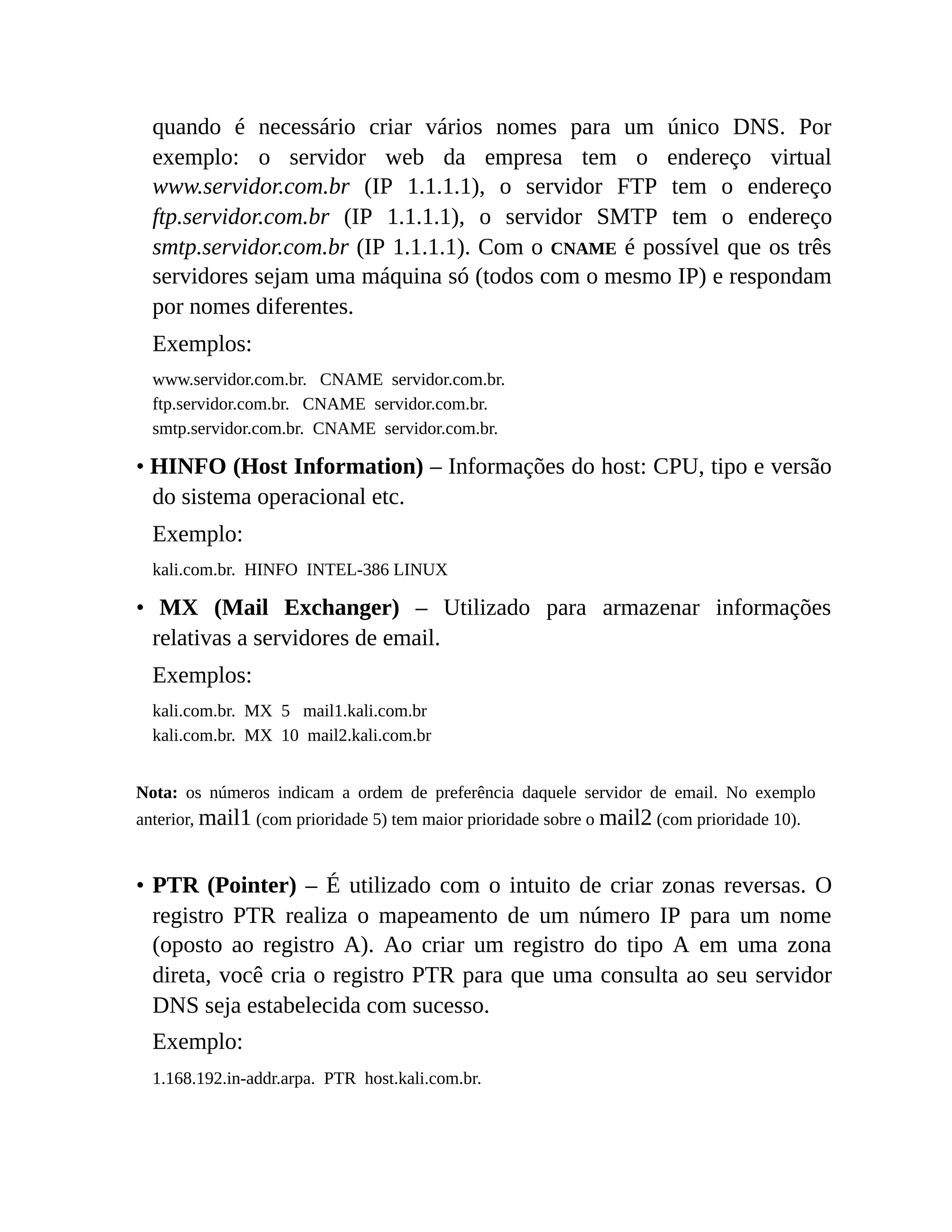 quando é necessário criar vários nomes para um único DNS. Por
exemplo: o servidor web da empresa tem o endereço virtual
www.servidor.com.br (IP 1.1.1.1), o servidor FTP tem o endereço
ftp.servidor.com.br (IP 1.1.1.1), o servidor SMTP tem o endereço
smtp.servidor.com.br (IP 1.1.1.1). Com o CNAME é possível que os três
servidores sejam uma máquina só (todos com o mesmo IP) e respondam
por nomes diferentes.
Exemplos:
www.servidor.com.br. CNAME servidor.com.br.
ftp.servidor.com.br. CNAME servidor.com.br.
smtp.servidor.com.br. CNAME servidor.com.br.
• HINFO (Host Information) – Informações do host: CPU, tipo e versão
do sistema operacional etc.
Exemplo:
kali.com.br. HINFO INTEL-386 LINUX
• MX (Mail Exchanger) – Utilizado para armazenar informações
relativas a servidores de email.
Exemplos:
kali.com.br. MX 5 mail1.kali.com.br
kali.com.br. MX 10 mail2.kali.com.br
Nota: os números indicam a ordem de preferência daquele servidor de email. No exemplo
anterior, mail1 (com prioridade 5) tem maior prioridade sobre o mail2 (com prioridade 10).
• PTR (Pointer) – É utilizado com o intuito de criar zonas reversas. O
registro PTR realiza o mapeamento de um número IP para um nome
(oposto ao registro A). Ao criar um registro do tipo A em uma zona
direta, você cria o registro PTR para que uma consulta ao seu servidor
DNS seja estabelecida com sucesso.
Exemplo:
1.168.192.in-addr.arpa. PTR host.kali.com.br.
 