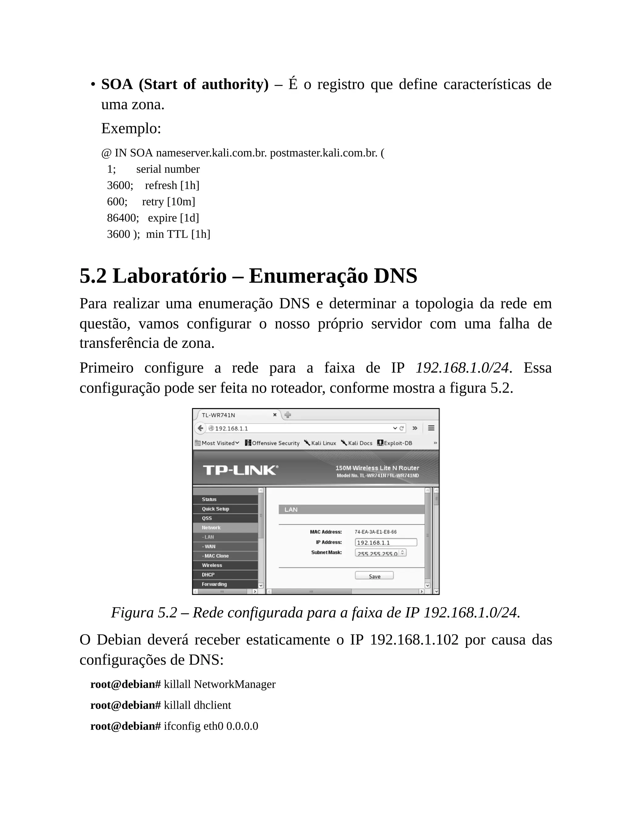 • SOA (Start of authority) – É o registro que define características de
uma zona.
Exemplo:
@ IN SOA nameserver.kali.com.br. postmaster.kali.com.br. (
1; serial number
3600; refresh [1h]
600; retry [10m]
86400; expire [1d]
3600 ); min TTL [1h]
5.2 Laboratório – Enumeração DNS
Para realizar uma enumeração DNS e determinar a topologia da rede em
questão, vamos configurar o nosso próprio servidor com uma falha de
transferência de zona.
Primeiro configure a rede para a faixa de IP 192.168.1.0/24. Essa
configuração pode ser feita no roteador, conforme mostra a figura 5.2.
Figura 5.2 – Rede configurada para a faixa de IP 192.168.1.0/24.
O Debian deverá receber estaticamente o IP 192.168.1.102 por causa das
configurações de DNS:
root@debian# killall NetworkManager
root@debian# killall dhclient
root@debian# ifconfig eth0 0.0.0.0
 