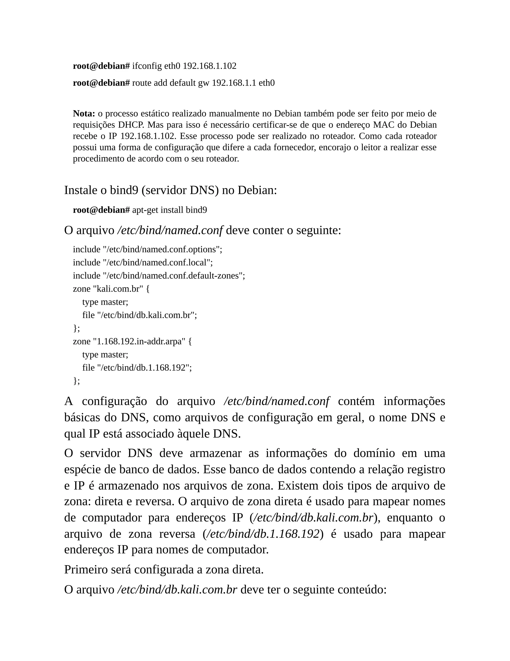 root@debian# ifconfig eth0 192.168.1.102
root@debian# route add default gw 192.168.1.1 eth0
Nota: o processo estático realizado manualmente no Debian também pode ser feito por meio de
requisições DHCP. Mas para isso é necessário certificar-se de que o endereço MAC do Debian
recebe o IP 192.168.1.102. Esse processo pode ser realizado no roteador. Como cada roteador
possui uma forma de configuração que difere a cada fornecedor, encorajo o leitor a realizar esse
procedimento de acordo com o seu roteador.
Instale o bind9 (servidor DNS) no Debian:
root@debian# apt-get install bind9
O arquivo /etc/bind/named.conf deve conter o seguinte:
include "/etc/bind/named.conf.options";
include "/etc/bind/named.conf.local";
include "/etc/bind/named.conf.default-zones";
zone "kali.com.br" {
type master;
file "/etc/bind/db.kali.com.br";
};
zone "1.168.192.in-addr.arpa" {
type master;
file "/etc/bind/db.1.168.192";
};
A configuração do arquivo /etc/bind/named.conf contém informações
básicas do DNS, como arquivos de configuração em geral, o nome DNS e
qual IP está associado àquele DNS.
O servidor DNS deve armazenar as informações do domínio em uma
espécie de banco de dados. Esse banco de dados contendo a relação registro
e IP é armazenado nos arquivos de zona. Existem dois tipos de arquivo de
zona: direta e reversa. O arquivo de zona direta é usado para mapear nomes
de computador para endereços IP (/etc/bind/db.kali.com.br), enquanto o
arquivo de zona reversa (/etc/bind/db.1.168.192) é usado para mapear
endereços IP para nomes de computador.
Primeiro será configurada a zona direta.
O arquivo /etc/bind/db.kali.com.br deve ter o seguinte conteúdo:
 