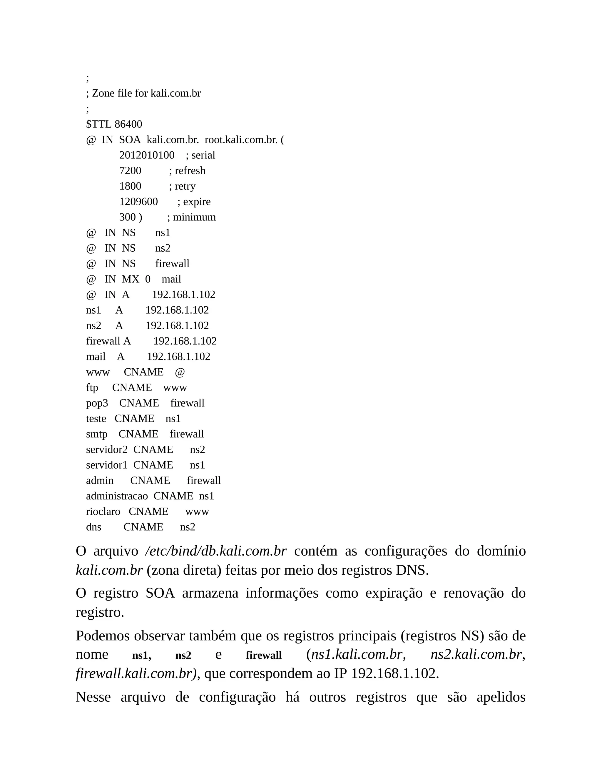 ;
; Zone file for kali.com.br
;
$TTL 86400
@ IN SOA kali.com.br. root.kali.com.br. (
2012010100 ; serial
7200 ; refresh
1800 ; retry
1209600 ; expire
300 ) ; minimum
@ IN NS ns1
@ IN NS ns2
@ IN NS firewall
@ IN MX 0 mail
@ IN A 192.168.1.102
ns1 A 192.168.1.102
ns2 A 192.168.1.102
firewall A 192.168.1.102
mail A 192.168.1.102
www CNAME @
ftp CNAME www
pop3 CNAME firewall
teste CNAME ns1
smtp CNAME firewall
servidor2 CNAME ns2
servidor1 CNAME ns1
admin CNAME firewall
administracao CNAME ns1
rioclaro CNAME www
dns CNAME ns2
O arquivo /etc/bind/db.kali.com.br contém as configurações do domínio
kali.com.br (zona direta) feitas por meio dos registros DNS.
O registro SOA armazena informações como expiração e renovação do
registro.
Podemos observar também que os registros principais (registros NS) são de
nome ns1, ns2 e firewall (ns1.kali.com.br, ns2.kali.com.br,
firewall.kali.com.br), que correspondem ao IP 192.168.1.102.
Nesse arquivo de configuração há outros registros que são apelidos
 