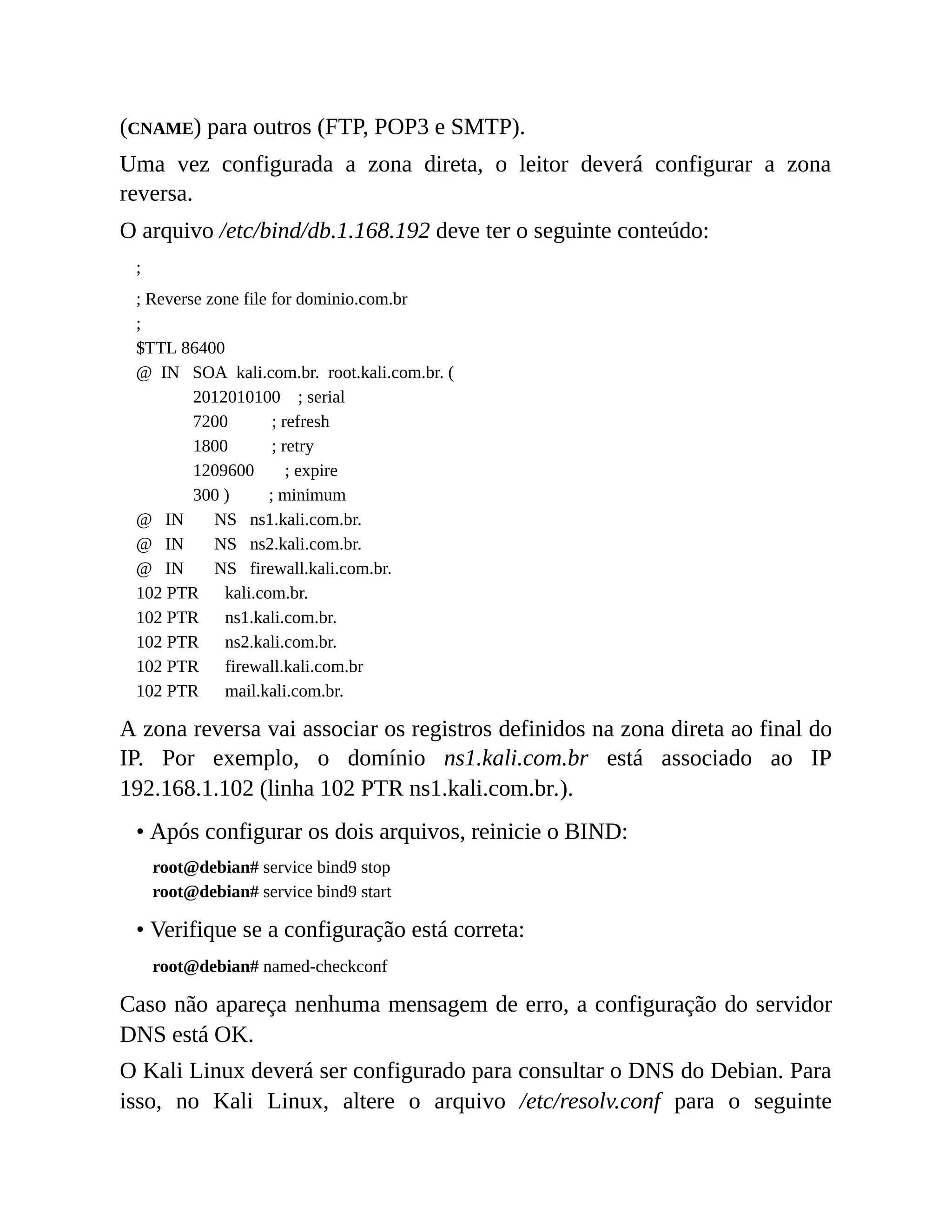 (CNAME) para outros (FTP, POP3 e SMTP).
Uma vez configurada a zona direta, o leitor deverá configurar a zona
reversa.
O arquivo /etc/bind/db.1.168.192 deve ter o seguinte conteúdo:
;
; Reverse zone file for dominio.com.br
;
$TTL 86400
@ IN SOA kali.com.br. root.kali.com.br. (
2012010100 ; serial
7200 ; refresh
1800 ; retry
1209600 ; expire
300 ) ; minimum
@ IN NS ns1.kali.com.br.
@ IN NS ns2.kali.com.br.
@ IN NS firewall.kali.com.br.
102 PTR kali.com.br.
102 PTR ns1.kali.com.br.
102 PTR ns2.kali.com.br.
102 PTR firewall.kali.com.br
102 PTR mail.kali.com.br.
A zona reversa vai associar os registros definidos na zona direta ao final do
IP. Por exemplo, o domínio ns1.kali.com.br está associado ao IP
192.168.1.102 (linha 102 PTR ns1.kali.com.br.).
• Após configurar os dois arquivos, reinicie o BIND:
root@debian# service bind9 stop
root@debian# service bind9 start
• Verifique se a configuração está correta:
root@debian# named-checkconf
Caso não apareça nenhuma mensagem de erro, a configuração do servidor
DNS está OK.
O Kali Linux deverá ser configurado para consultar o DNS do Debian. Para
isso, no Kali Linux, altere o arquivo /etc/resolv.conf para o seguinte
 