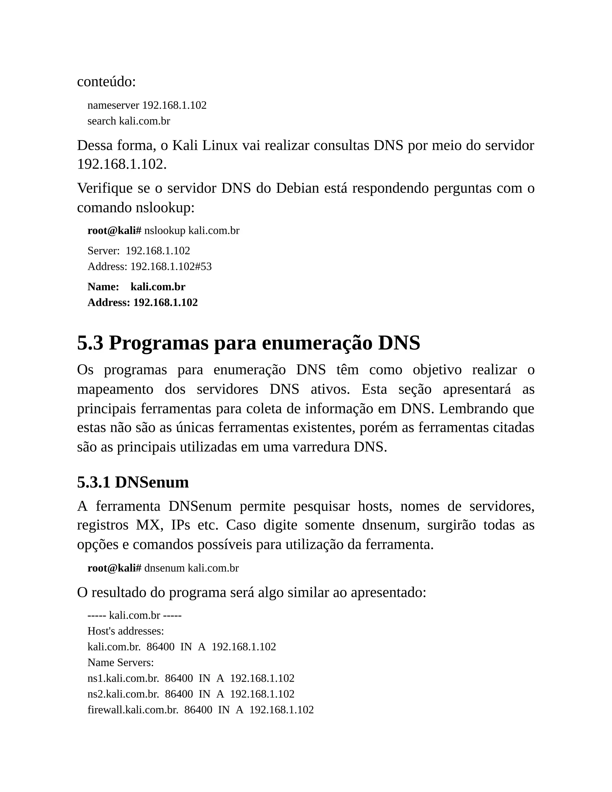 conteúdo:
nameserver 192.168.1.102
search kali.com.br
Dessa forma, o Kali Linux vai realizar consultas DNS por meio do servidor
192.168.1.102.
Verifique se o servidor DNS do Debian está respondendo perguntas com o
comando nslookup:
root@kali# nslookup kali.com.br
Server: 192.168.1.102
Address: 192.168.1.102#53
Name: kali.com.br
Address: 192.168.1.102
5.3 Programas para enumeração DNS
Os programas para enumeração DNS têm como objetivo realizar o
mapeamento dos servidores DNS ativos. Esta seção apresentará as
principais ferramentas para coleta de informação em DNS. Lembrando que
estas não são as únicas ferramentas existentes, porém as ferramentas citadas
são as principais utilizadas em uma varredura DNS.
5.3.1 DNSenum
A ferramenta DNSenum permite pesquisar hosts, nomes de servidores,
registros MX, IPs etc. Caso digite somente dnsenum, surgirão todas as
opções e comandos possíveis para utilização da ferramenta.
root@kali# dnsenum kali.com.br
O resultado do programa será algo similar ao apresentado:
----- kali.com.br -----
Host's addresses:
kali.com.br. 86400 IN A 192.168.1.102
Name Servers:
ns1.kali.com.br. 86400 IN A 192.168.1.102
ns2.kali.com.br. 86400 IN A 192.168.1.102
firewall.kali.com.br. 86400 IN A 192.168.1.102
 