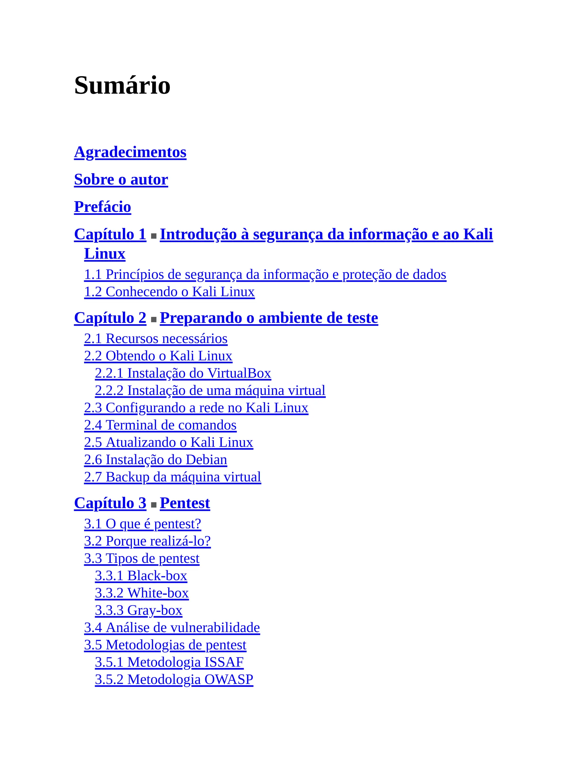 Sumário
Agradecimentos
Sobre o autor
Prefácio
Capítulo 1 ■ Introdução à segurança da informação e ao Kali
Linux
1.1 Princípios de segurança da informação e proteção de dados
1.2 Conhecendo o Kali Linux
Capítulo 2 ■ Preparando o ambiente de teste
2.1 Recursos necessários
2.2 Obtendo o Kali Linux
2.2.1 Instalação do VirtualBox
2.2.2 Instalação de uma máquina virtual
2.3 Configurando a rede no Kali Linux
2.4 Terminal de comandos
2.5 Atualizando o Kali Linux
2.6 Instalação do Debian
2.7 Backup da máquina virtual
Capítulo 3 ■ Pentest
3.1 O que é pentest?
3.2 Porque realizá-lo?
3.3 Tipos de pentest
3.3.1 Black-box
3.3.2 White-box
3.3.3 Gray-box
3.4 Análise de vulnerabilidade
3.5 Metodologias de pentest
3.5.1 Metodologia ISSAF
3.5.2 Metodologia OWASP
 