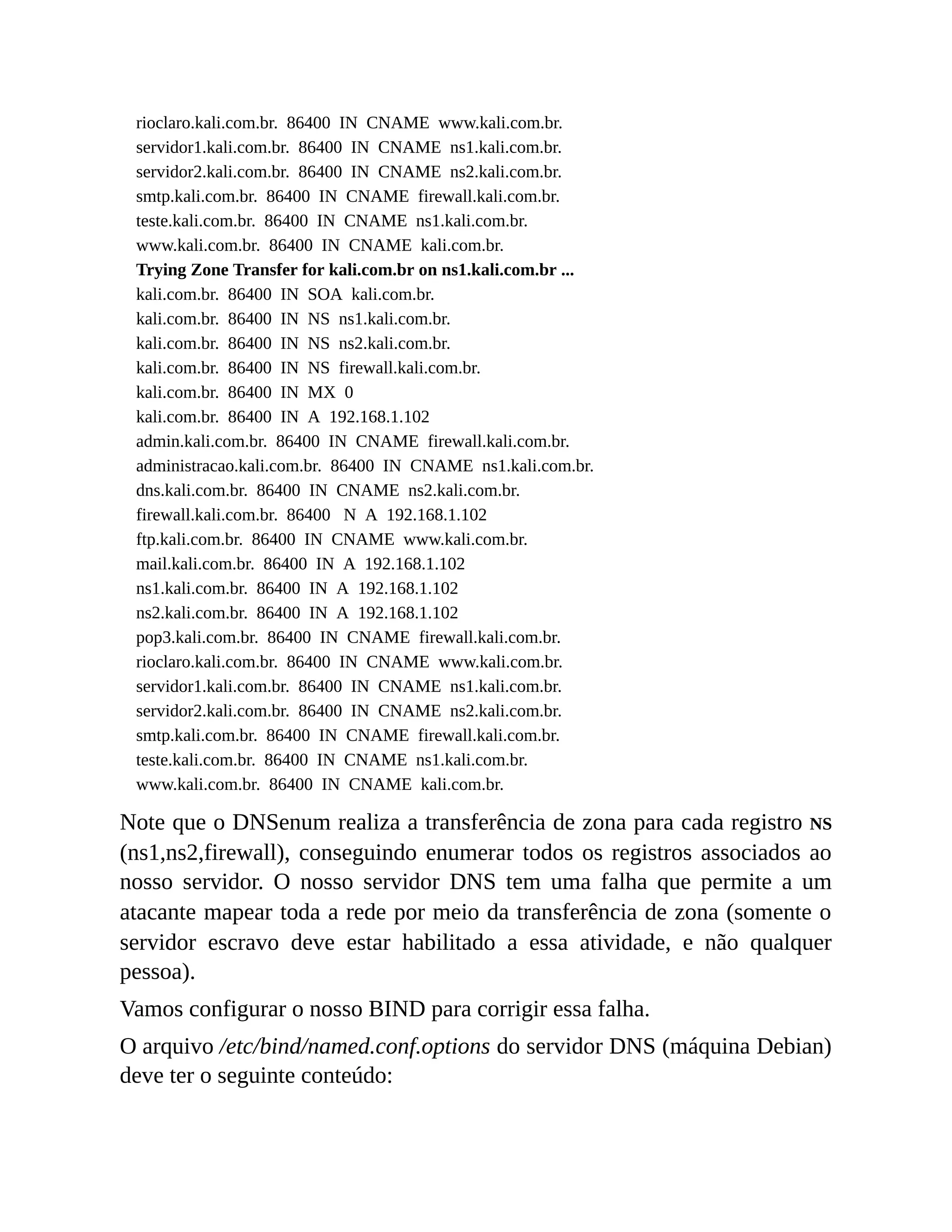 rioclaro.kali.com.br. 86400 IN CNAME www.kali.com.br.
servidor1.kali.com.br. 86400 IN CNAME ns1.kali.com.br.
servidor2.kali.com.br. 86400 IN CNAME ns2.kali.com.br.
smtp.kali.com.br. 86400 IN CNAME firewall.kali.com.br.
teste.kali.com.br. 86400 IN CNAME ns1.kali.com.br.
www.kali.com.br. 86400 IN CNAME kali.com.br.
Trying Zone Transfer for kali.com.br on ns1.kali.com.br ...
kali.com.br. 86400 IN SOA kali.com.br.
kali.com.br. 86400 IN NS ns1.kali.com.br.
kali.com.br. 86400 IN NS ns2.kali.com.br.
kali.com.br. 86400 IN NS firewall.kali.com.br.
kali.com.br. 86400 IN MX 0
kali.com.br. 86400 IN A 192.168.1.102
admin.kali.com.br. 86400 IN CNAME firewall.kali.com.br.
administracao.kali.com.br. 86400 IN CNAME ns1.kali.com.br.
dns.kali.com.br. 86400 IN CNAME ns2.kali.com.br.
firewall.kali.com.br. 86400 N A 192.168.1.102
ftp.kali.com.br. 86400 IN CNAME www.kali.com.br.
mail.kali.com.br. 86400 IN A 192.168.1.102
ns1.kali.com.br. 86400 IN A 192.168.1.102
ns2.kali.com.br. 86400 IN A 192.168.1.102
pop3.kali.com.br. 86400 IN CNAME firewall.kali.com.br.
rioclaro.kali.com.br. 86400 IN CNAME www.kali.com.br.
servidor1.kali.com.br. 86400 IN CNAME ns1.kali.com.br.
servidor2.kali.com.br. 86400 IN CNAME ns2.kali.com.br.
smtp.kali.com.br. 86400 IN CNAME firewall.kali.com.br.
teste.kali.com.br. 86400 IN CNAME ns1.kali.com.br.
www.kali.com.br. 86400 IN CNAME kali.com.br.
Note que o DNSenum realiza a transferência de zona para cada registro NS
(ns1,ns2,firewall), conseguindo enumerar todos os registros associados ao
nosso servidor. O nosso servidor DNS tem uma falha que permite a um
atacante mapear toda a rede por meio da transferência de zona (somente o
servidor escravo deve estar habilitado a essa atividade, e não qualquer
pessoa).
Vamos configurar o nosso BIND para corrigir essa falha.
O arquivo /etc/bind/named.conf.options do servidor DNS (máquina Debian)
deve ter o seguinte conteúdo:
 