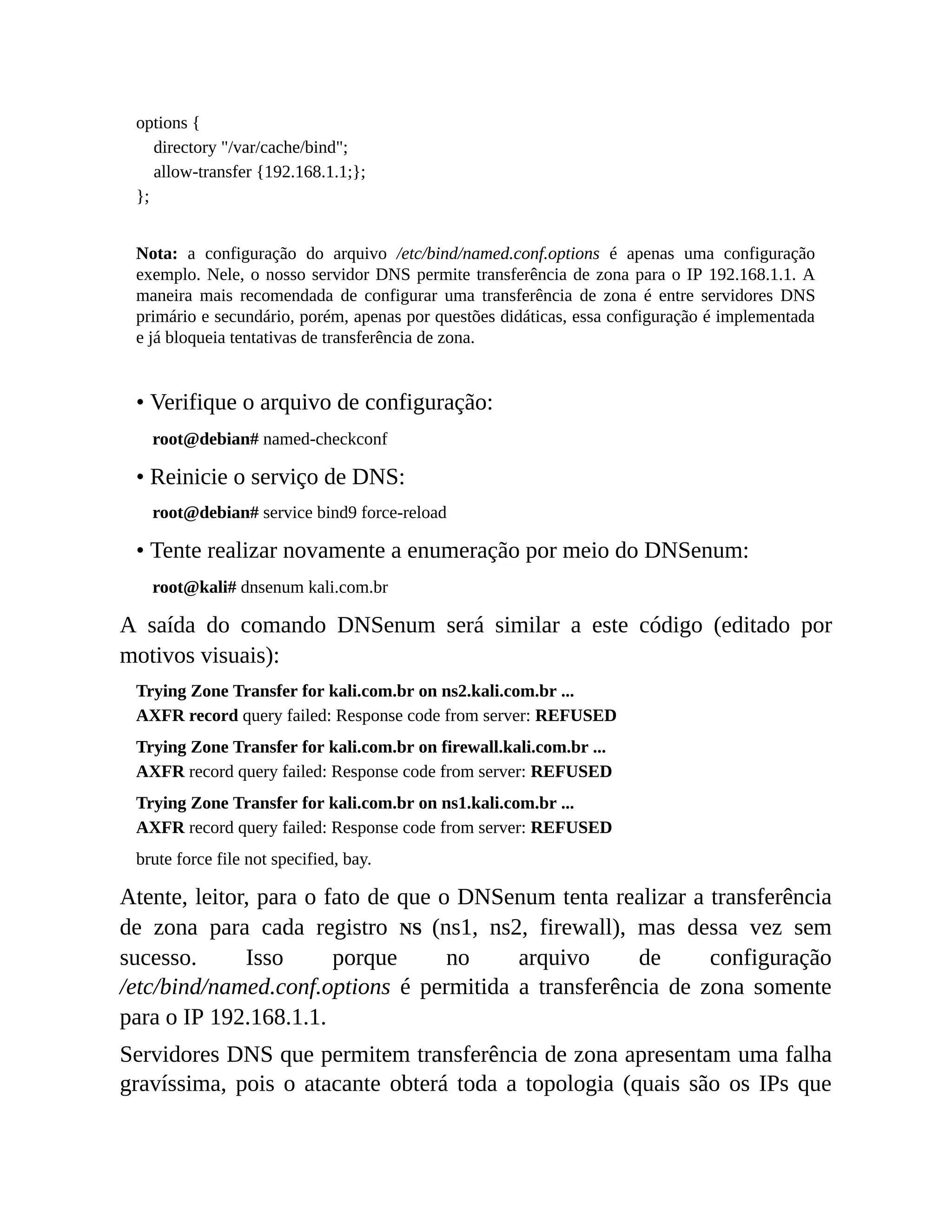 options {
directory "/var/cache/bind";
allow-transfer {192.168.1.1;};
};
Nota: a configuração do arquivo /etc/bind/named.conf.options é apenas uma configuração
exemplo. Nele, o nosso servidor DNS permite transferência de zona para o IP 192.168.1.1. A
maneira mais recomendada de configurar uma transferência de zona é entre servidores DNS
primário e secundário, porém, apenas por questões didáticas, essa configuração é implementada
e já bloqueia tentativas de transferência de zona.
• Verifique o arquivo de configuração:
root@debian# named-checkconf
• Reinicie o serviço de DNS:
root@debian# service bind9 force-reload
• Tente realizar novamente a enumeração por meio do DNSenum:
root@kali# dnsenum kali.com.br
A saída do comando DNSenum será similar a este código (editado por
motivos visuais):
Trying Zone Transfer for kali.com.br on ns2.kali.com.br ...
AXFR record query failed: Response code from server: REFUSED
Trying Zone Transfer for kali.com.br on firewall.kali.com.br ...
AXFR record query failed: Response code from server: REFUSED
Trying Zone Transfer for kali.com.br on ns1.kali.com.br ...
AXFR record query failed: Response code from server: REFUSED
brute force file not specified, bay.
Atente, leitor, para o fato de que o DNSenum tenta realizar a transferência
de zona para cada registro NS (ns1, ns2, firewall), mas dessa vez sem
sucesso. Isso porque no arquivo de configuração
/etc/bind/named.conf.options é permitida a transferência de zona somente
para o IP 192.168.1.1.
Servidores DNS que permitem transferência de zona apresentam uma falha
gravíssima, pois o atacante obterá toda a topologia (quais são os IPs que
 